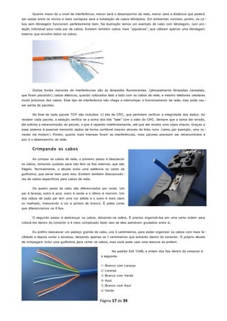 Quanto maior for o nível de interferência, menor será o desempenho da rede, menor será a distância que poderá
ser usada entre os micros e mais vantajosa será a instalação de cabos blindados. Em ambientes normais, porém, os ca-
bos sem blindagem funcionam perfeitamente bem. Na ilustração temos um exemplo de cabo com blindagem, com pro-
teção individual para cada par de cabos. Existem também cabos mais "populares", que utilizam apenas uma blindagem
externa que envolve todos os cabos.
Outras fontes menores de interferências são as lâmpadas fluorescentes (principalmente lâmpadas cansadas,
que ficam piscando),cabos elétricos, quando colocados lado a lado com os cabos de rede, e mesmo telefones celulares
muito próximos dos cabos. Este tipo de interferência não chega a interromper o funcionamento da rede, mas pode cau-
sar perda de pacotes.
No final de cada pacote TCP são incluídos 32 bits de CRC, que permitem verificar a integridade dos dados. Ao
receber cada pacote, a estação verifica se a soma dos bits "bate" com o valor do CRC. Sempre que a soma der errado,
ela solicita a retransmissão do pacote, o que é repetido indefinidamente, até que ela receba uma cópia intacta. Graças a
esse sistema é possível transmitir dados de forma confiável mesmo através de links ruins (como, por exemplo, uma co-
nexão via modem). Porém, quanto mais intensas forem as interferências, mais pacotes precisam ser retransmitidos e
pior é o desempenho da rede.
Crimpando os cabos
Ao crimpar os cabos de rede, o primeiro passo é descascar
os cabos, tomando cuidado para não ferir os fios internos, que são
frágeis. Normalmente, o alicate inclui uma saliência no canto da
guilhotina, que serve bem para isso. Existem também descascado -
res de cabos específicos para cabos de rede.
Os quatro pares do cabo são diferenciados por cores. Um
par é laranja, outro é azul, outro é verde e o último é marrom. Um
dos cabos de cada par tem uma cor sólida e o outro é mais claro
ou malhado, misturando a cor e pontos de branco. É pelas cores
que diferenciamos os 8 fios.
O segundo passo é destrançar os cabos, deixando-os soltos. É preciso organizá-los em uma certa ordem para
colocá-los dentro do conector e é meio complicado fazer isso se eles estiverem grudados entre si.
Eu prefiro descascar um pedaço grande do cabo, uns 6 centímetros, para poder organizar os cabos com mais fa-
cilidade e depois cortar o excesso, deixando apenas os 2 centímetros que entrarão dentro do conector. O próprio alicate
de crimpagem inclui uma guilhotina para cortar os cabos, mas você pode usar uma tesoura se preferir.
No padrão EIA 568B, a ordem dos fios dentro do conector é
a seguinte:
1- Branco com Laranja
2-Laranja
3-Branco com Verde
4-Azul
5-Branco com Azul
6-Verde
Página 17 de 34
 