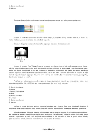 7-Branco com Marrom
8-Marrom
Os cabos são encaixados nesta ordem, com a trava do conector virada para baixo, como no diagrama.
Ou seja, se você olhar o conector "de cima", vendo a trava, o par de fios laranja estará à direita e, se olhar o co-
nector "de baixo", vendo os contatos, eles estarão à esquerda.
Este outro diagrama mostra melhor como fica a posição dos cabos dentro do conector:
No caso de um cabo "reto" (straight),que vai ser usado para ligar o micro ao hub, você usa esta mesma disposi-
ção nas duas pontas do cabo. Existe ainda um outro tipo de cabo, chamado de "cross- over", que permite ligar direta-
mente dois micros, sem precisar do hub. Ele é uma opção mais barata quando você tem apenas dois micros. Neste tipo
de cabo a posição dos fios é diferente nos dois conectores, de um dos lados a pinagem é a mesma de um cabo de rede
normal, enquanto no outro a posição dos pares verde e laranja são trocados. Daí vem o nome cross-over, que significa,
literalmente, "cruzado na ponta".
Para fazer um cabo cross-over, você crimpa uma das pontas seguindo o padrão que vimos acima e a outra com
este segundo padrão (EIA 568A).Note que trocamos a posição dos pares verde e laranja:
1- Branco com Verde
2-Verde
3-Branco com Laranja
4-Azul
5-Branco com Azul
6-Laranja
7-Branco com Marrom
8-Marrom
Na hora de crimpar é preciso fazer um pouco de força para que o conector fique firme. A qualidade do alicate é
importante: evite comprar alicates muito baratos, pois eles precisam ser resistentes para aplicar a pressão necessária.
A função do alicate é fornecer pressão suficiente para que os pinos do conector RJ-45, que internamente possu -
em a forma de lâminas, esmaguem os fios do cabo, alcançando o fio de cobre e criando o contato. Você deve retirar
apenas a capa externa do cabo e não descascar individualmente os fios, pois isso, ao invés de ajudar, serviria apenas
para causar mau contato, deixando frouxo o encaixe com os pinos do conector.
Página 18 de 34
 