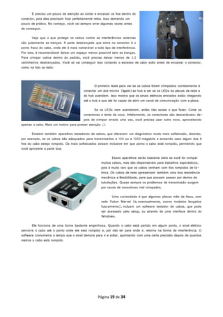 É preciso um pouco de atenção ao cortar e encaixar os fios dentro do
conector, pois eles precisam ficar perfeitamente retos. Isso demanda um
pouco de prática. No começo, você vai sempre errar algumas vezes antes
de conseguir.
Veja que o que protege os cabos contra as interferências externas
são justamente as tranças. A parte destrançada que entra no conector é o
ponto fraco do cabo, onde ele é mais vulnerável a todo tipo de interferência.
Por isso, é recomendável deixar um espaço menor possível sem as tranças.
Para crimpar cabos dentro do padrão, você precisa deixar menos de 2,5
centímetros destrançados. Você só vai conseguir isso cortando o excesso de cabo solto antes de encaixar o conector,
como na foto ao lado:
O primeiro teste para ver se os cabos foram crimpados corretamente é
conectar um dos micros (ligado)ao hub e ver se os LEDs da placas de rede e
do hub acendem. Isso mostra que os sinais elétricos enviados estão chegando
até o hub e que ele foi capaz de abrir um canal de comunicação com a placa.
Se os LEDs nem acenderem, então não existe o que fazer. Corte os
conectores e tente de novo. Infelizmente, os conectores são descartáveis: de-
pois de crimpar errado uma vez, você precisa usar outro novo, aproveitando
apenas o cabo. Mais um motivo para prestar atenção ;).
Existem também aparelhos testadores de cabos, que oferecem um diagnóstico muito mais sofisticado, dizendo,
por exemplo, se os cabos são adequados para transmissões a 100 ou a 1000 megabits e avisando caso algum dos 8
fios do cabo esteja rompido. Os mais sofisticados avisam inclusive em que ponto o cabo está rompido, permitindo que
você aproveite a parte boa.
Esses aparelhos serão bastante úteis se você for crimpar
muitos cabos, mas são dispensáveis para trabalhos esporádicos,
pois é muito raro que os cabos venham com fios rompidos de fá-
brica. Os cabos de rede apresentam também uma boa resistência
mecânica e flexibilidade, para que possam passar por dentro de
tubulações. Quase sempre os problemas de transmissão surgem
por causa de conectores mal crimpados.
Uma curiosidade é que algumas placas mãe da Asus, com
rede Yukon Marvel (e, eventualmente, outros modelos lançados
futuramente), incluem um software testador de cabos, que pode
ser acessado pelo setup, ou através de uma interface dentro do
Windows.
Ele funciona de uma forma bastante engenhosa. Quando o cabo está partido em algum ponto, o sinal elétrico
percorre o cabo até o ponto onde ele está rompido e, por não ter para onde ir, retorna na forma de interferência. O
software cronometra o tempo que o sinal demora para ir e voltar, apontando com uma certa precisão depois de quantos
metros o cabo está rompido.
Página 19 de 34
 
