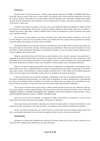 Prefácio
Quando recebi o convite para escrever o prefácio desta segunda edição do livro Redes e Servidores Linux, fiquei
muito feliz. Afinal de contas, tenho sido um ávido usuário dos produtos que o Carlos Morimoto desenvolve e dos livros
que escreve. Escrever este prefácio é uma oportunidade e tanto de expressar minha admiração e gratidão pelo trabalho
de quem tanto tem contribuindo para disseminar o uso de sistemas livres no Brasil, uma causa à qual tenho me dedica -
do há muitos e muitos anos.
O trabalho mais famoso do Carlos é o Kurumin, que é uma distribuição GNU/Linux baseada no Debian e Knop-
pix. O Kurumin é extremamente fácil de usar e já ganhou diversos prêmios no Brasil, sendo usado por um número in-
contável de usuários. Além disto, o Carlos é também editor do Guia do Hardware.net e autor de diversos livros sobre
Linux, Hardware e Redes.
Uso o Kurumin em meu trabalho e em casa, já há alguns anos. Dentre tantas opções existentes, o que me cha-
ma mais atenção no Kurumin é a sua simpatia. Parece que o sistema fala com a gente, sempre querendo nos ensinar,
mostrando atalhos para realizar um grande número de tarefas.
Até aqueles hábitos tão comuns dos usuários de computadores, que não lêem nada e só param para pensar me -
lhor quando algo dá errado foram previstos, de forma quase que sobrenatural. Parece que tudo foi pensado. Os livros
transmitem a mesma sensação de intimidade, de conhecimento cúmplice, em que nos contam diversos segredos de for-
ma clara, objetiva, sem esconder nada.
Sistemas operacionais livres, como GNU/Linux e suas variações, como o Kurumin, possuem uma quantidade ini-
maginável de aplicativos também livres, que podem ser usados para resolver problemas dos mais variados tipos. Dife -
rentemente do que ocorria alguns anos atrás, em que ninguém conhecia o mundo do software livre e suas potencialida -
des, admitir tal ignorância nos dias de hoje é, para ser gentil, no mínimo perigoso para a reputação profissional.
Este livro nos guia por algumas das tarefas mais comuns e importantes na configuração e administração de ser-
vidores GNU/Linux, como o compartilhamento da conexão e compartilhamento de arquivos, configuração de servidores
web, acesso remoto, correio eletrônico, criação de redes de terminais com o LTSP, redes sem fio, firewall, segurança,
enfim, muitos dos tópicos mais importantes no dia a dia de um profissional de suporte de sistemas.
A área de informática, por sua grande diversidade, complexidade e uma taxa de evolução assustadora, faz com
que mesmo profissionais experimentados, com vários anos de experiência, se sintam desamparados e despreparados
para lidar com os desafios diários do trabalho. O movimento de software livre, que agrega uma comunidade de cente -
nas de milhares de pessoas ao redor do mundo, torna este cenário ainda mais complexo e desafiador.
Para começar a entender este mundo, tirando o melhor proveito possível de tudo que nos é oferecido, nada me -
lhor do que conhecer a obra do Carlos Morimoto. Seus livros servem como guia tanto para iniciantes (como o Linux, En-
tendendo o Sistema e o Kurumin, Desvendando Seus Segredos),quanto para profissionais experimentados, como o
Linux Ferramentas Técnicas e este livro, o Redes e Servidores Linux.
Certa vez, em uma aula na faculdade, um professor de inglês muito querido nos aconselhou a nunca ler livros
bons. Diante da surpresa dos alunos ele completou: "leia apenas os melhores".
Nunca mais esqueci este conselho e aproveito para transmiti-lo neste prefácio. O mundo da informática é muito
complexo e amplo. Leia apenas o que existir de melhor, uma categoria em que este livro certamente se enquadra.
Um livro que todos nós esperamos que o Carlos escreva um dia, é sobre como ele consegue produzir tanta coisa
boa e em tão grande quantidade, mas acho que este segredo ele não vai contar, ao menos por enquanto.
Introdução
Inicialmente, as redes eram simplesmente uma forma de transmitir dados de um micro a outro, substituindo o fa -
moso DPL/DPC (disquete pra lá, disquete pra cá),usado até então.
Página 2 de 34
 