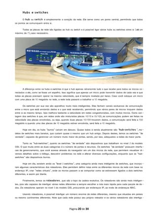Hubs e switches
O hub ou switch é simplesmente o coração da rede. Ele serve como um ponto central, permitindo que todos
os pontos se comuniquem entre si.
Todas as placas de rede são ligadas ao hub ou switch e é possível ligar vários hubs ou switches entre si (até um
máximo de 7),caso necessário.
A diferença entre os hubs e switches é que o hub apenas retransmite tudo o que recebe para todos os micros co-
nectados a ele, como se fosse um espelho. Isso significa que apenas um micro pode transmitir dados de cada vez e que
todas as placas precisam operar na mesma velocidade, que é sempre nivelada por baixo. Caso você coloque um micro
com uma placa de 10 megabits na rede, a rede toda passará a trabalhar a 10 megabits.
Os switches por sua vez são aparelhos muito mais inteligentes. Eles fecham canais exclusivos de comunicação
entre o micro que está enviando dados e o que está recebendo, permitindo que vários pares de micros troquem dados
entre si ao mesmo tempo. Isso melhora bastante a velocidade em redes congestionadas, com muitos micros. Outra van -
tagem dos switches é que, em redes onde são misturadas placas 10/10 e 10/100, as comunicações podem ser feitas na
velocidade das placas envolvidas, ou seja, quando duas placas 10/100 trocarem dados, a comunicação será feita a 100
megabits e quando uma das placas de 10 megabits estiver envolvida, será feita a 10 megabits.
Hoje em dia, os hubs "burros" caíram em desuso. Quase todos à venda atualmente são "hub-switches ", mo-
delos de switches mais baratos, que custam quase o mesmo que um hub antigo. Depois destes, temos os switches "de
verdade", capazes de gerenciar um número muito maior de portas, sendo, por isso, adequados a redes de maior porte.
Tanto os "hub-switches", quanto os switches "de verdade" são dispositivos que trabalham no nível 2 do modelo
OSI. O que muda entre as duas categorias é o número de portas e recursos. Os switches "de verdade" possuem interfa-
ces de gerenciamento, que você acessa através do navegador em um dos micros da rede, que permitem visualizar di-
versos detalhes sobre o tráfego, descobrir problemas na rede e alterar diversas configurações, enquanto que os "hub-
switches" são dispositivos burros.
Hoje em dia, existem ainda os "level 3 switches", uma categoria ainda mais inteligente de switches, que incorpo -
ram algumas características dos roteadores. Eles permitem definir rotas entre os diferentes micros da rede com base no
endereço IP, criar "redes virtuais", onde os micros passam a se comportar como se estivessem ligados a dois switches
diferentes, e assim por diante.
Finalmente, temos os roteadores , que são o topo da cadeia evolutiva. Os roteadores são ainda mais inteligen-
tes, pois são capazes de interligar várias redes diferentes e sempre escolher a rota mais rápida para cada pacote de da -
dos. Os roteadores operam no nível 3 do modelo OSI, procurando por endereços IP, ao invés de endereços MAC.
Usando roteadores, é possível interligar um número enorme de redes diferentes, mesmo que situadas em países
ou mesmo continentes diferentes. Note que cada rede possui seu próprio roteador e os vários roteadores são interliga -
Página 20 de 34
 