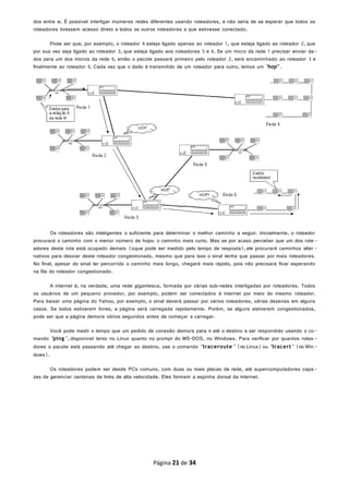 dos entre si. É possível interligar inúmeras redes diferentes usando roteadores, e não seria de se esperar que todos os
roteadores tivessem acesso direto a todos os outros roteadores a que estivesse conectado.
Pode ser que, por exemplo, o roteador 4 esteja ligado apenas ao roteador 1, que esteja ligado ao roteador 2, que
por sua vez seja ligado ao roteador 3, que esteja ligado aos roteadores 5 e 6. Se um micro da rede 1 precisar enviar da-
dos para um dos micros da rede 6, então o pacote passará primeiro pelo roteador 2, será encaminhado ao roteador 3 e
finalmente ao roteador 6. Cada vez que o dado é transmitido de um roteador para outro, temos um "hop".
Os roteadores são inteligentes o suficiente para determinar o melhor caminho a seguir. Inicialmente, o roteador
procurará o caminho com o menor número de hops: o caminho mais curto. Mas se por acaso perceber que um dos rote-
adores desta rota está ocupado demais (oque pode ser medido pelo tempo de resposta),ele procurará caminhos alter -
nativos para desviar deste roteador congestionado, mesmo que para isso o sinal tenha que passar por mais roteadores.
No final, apesar do sinal ter percorrido o caminho mais longo, chegará mais rápido, pois não precisará ficar esperando
na fila do roteador congestionado.
A internet é, na verdade, uma rede gigantesca, formada por várias sub-redes interligadas por roteadores. Todos
os usuários de um pequeno provedor, por exemplo, podem ser conectados à internet por meio do mesmo roteador.
Para baixar uma página do Yahoo, por exemplo, o sinal deverá passar por vários roteadores, várias dezenas em alguns
casos. Se todos estiverem livres, a página será carregada rapidamente. Porém, se alguns estiverem congestionados,
pode ser que a página demore vários segundos antes de começar a carregar.
Você pode medir o tempo que um pedido de conexão demora para ir até o destino e ser respondido usando o co-
mando "ping ", disponível tanto no Linux quanto no prompt do MS-DOS, no Windows. Para verificar por quantos rotea -
dores o pacote está passando até chegar ao destino, use o comando "traceroute " (no Linux) ou "tracert " (no Win-
dows).
Os roteadores podem ser desde PCs comuns, com duas ou mais placas de rede, até supercomputadores capa-
zes de gerenciar centenas de links de alta velocidade. Eles formam a espinha dorsal da internet.
Página 21 de 34
 