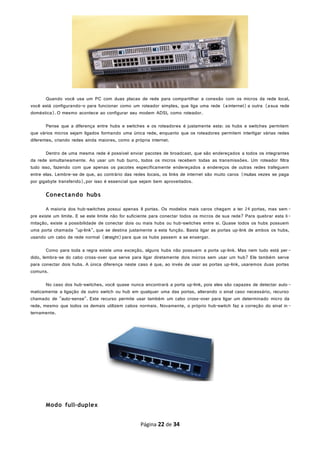 Quando você usa um PC com duas placas de rede para compartilhar a conexão com os micros da rede local,
você está configurando-o para funcionar como um roteador simples, que liga uma rede (ainternet) a outra (asua rede
doméstica).O mesmo acontece ao configurar seu modem ADSL como roteador.
Pense que a diferença entre hubs e switches e os roteadores é justamente esta: os hubs e switches permitem
que vários micros sejam ligados formando uma única rede, enquanto que os roteadores permitem interligar várias redes
diferentes, criando redes ainda maiores, como a própria internet.
Dentro de uma mesma rede é possível enviar pacotes de broadcast, que são endereçados a todos os integrantes
da rede simultaneamente. Ao usar um hub burro, todos os micros recebem todas as transmissões. Um roteador filtra
tudo isso, fazendo com que apenas os pacotes especificamente endereçados a endereços de outras redes trafeguem
entre elas. Lembre-se de que, ao contrário das redes locais, os links de internet são muito caros (muitas vezes se paga
por gigabyte transferido),por isso é essencial que sejam bem aproveitados.
Conectando hubs
A maioria dos hub-switches possui apenas 8 portas. Os modelos mais caros chegam a ter 24 portas, mas sem -
pre existe um limite. E se este limite não for suficiente para conectar todos os micros de sua rede? Para quebrar esta li-
mitação, existe a possibilidade de conectar dois ou mais hubs ou hub-switches entre si. Quase todos os hubs possuem
uma porta chamada "up-link", que se destina justamente a esta função. Basta ligar as portas up-link de ambos os hubs,
usando um cabo de rede normal (straight)para que os hubs passem a se enxergar.
Como para toda a regra existe uma exceção, alguns hubs não possuem a porta up-link. Mas nem tudo está per-
dido, lembra-se do cabo cross-over que serve para ligar diretamente dois micros sem usar um hub? Ele também serve
para conectar dois hubs. A única diferença neste caso é que, ao invés de usar as portas up-link, usaremos duas portas
comuns.
No caso dos hub-switches, você quase nunca encontrará a porta up-link, pois eles são capazes de detectar auto-
maticamente a ligação de outro switch ou hub em qualquer uma das portas, alterando o sinal caso necessário, recurso
chamado de "auto-sense". Este recurso permite usar também um cabo cross-over para ligar um determinado micro da
rede, mesmo que todos os demais utilizem cabos normais. Novamente, o próprio hub-switch faz a correção do sinal in-
ternamente.
Modo full-duplex
Página 22 de 34
 