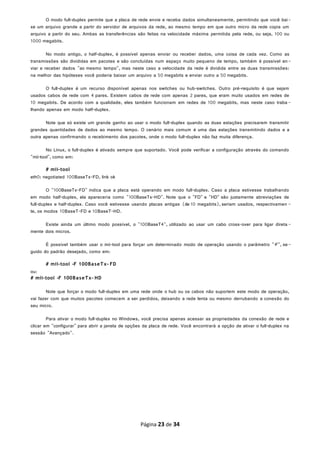 O modo full-duplex permite que a placa de rede envie e receba dados simultaneamente, permitindo que você bai-
xe um arquivo grande a partir do servidor de arquivos da rede, ao mesmo tempo em que outro micro da rede copia um
arquivo a partir do seu. Ambas as transferências são feitas na velocidade máxima permitida pela rede, ou seja, 100 ou
1000 megabits.
No modo antigo, o half-duplex, é possível apenas enviar ou receber dados, uma coisa de cada vez. Como as
transmissões são divididas em pacotes e são concluídas num espaço muito pequeno de tempo, também é possível en-
viar e receber dados "ao mesmo tempo", mas neste caso a velocidade da rede é dividida entre as duas transmissões:
na melhor das hipóteses você poderia baixar um arquivo a 50 megabits e enviar outro a 50 megabits.
O full-duplex é um recurso disponível apenas nos switches ou hub-switches. Outro pré-requisito é que sejam
usados cabos de rede com 4 pares. Existem cabos de rede com apenas 2 pares, que eram muito usados em redes de
10 megabits. De acordo com a qualidade, eles também funcionam em redes de 100 megabits, mas neste caso traba -
lhando apenas em modo half-duplex.
Note que só existe um grande ganho ao usar o modo full-duplex quando as duas estações precisarem transmitir
grandes quantidades de dados ao mesmo tempo. O cenário mais comum é uma das estações transmitindo dados e a
outra apenas confirmando o recebimento dos pacotes, onde o modo full-duplex não faz muita diferença.
No Linux, o full-duplex é ativado sempre que suportado. Você pode verificar a configuração através do comando
"mii-tool", como em:
# mii-tool
eth0: negotiated 100BaseTx-FD, link ok
O "100BaseTx-FD" indica que a placa está operando em modo full-duplex. Caso a placa estivesse trabalhando
em modo half-duplex, ela apareceria como "100BaseTx-HD". Note que o "FD" e "HD" são justamente abreviações de
full-duplex e half-duplex. Caso você estivesse usando placas antigas (de 10 megabits), seriam usados, respectivamen -
te, os modos 10BaseT-FD e 10BaseT-HD.
Existe ainda um último modo possível, o "100BaseT4", utilizado ao usar um cabo cross-over para ligar direta -
mente dois micros.
É possível também usar o mii-tool para forçar um determinado modo de operação usando o parâmetro "-F", se-
guido do padrão desejado, como em:
# mii-tool -F 100BaseTx- FD
ou:
# mii-tool -F 100BaseTx- HD
Note que forçar o modo full-duplex em uma rede onde o hub ou os cabos não suportem este modo de operação,
vai fazer com que muitos pacotes comecem a ser perdidos, deixando a rede lenta ou mesmo derrubando a conexão do
seu micro.
Para ativar o modo full-duplex no Windows, você precisa apenas acessar as propriedades da conexão de rede e
clicar em "configurar" para abrir a janela de opções da placa de rede. Você encontrará a opção de ativar o full-duplex na
sessão "Avançado".
Página 23 de 34
 