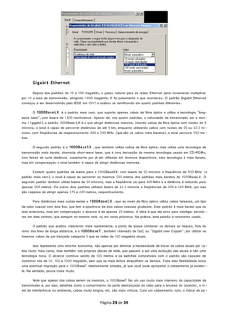Gigabit Ethernet
Depois dos padrões de 10 e 100 megabits, o passo natural para as redes Ethernet seria novamente multiplicar
por 10 a taxa de transmissão, atingindo 1000 megabits. E foi justamente o que aconteceu. O padrão Gigabit Ethernet
começou a ser desenvolvido pelo IEEE em 1997 e acabou se ramificando em quatro padrões diferentes.
O 1000BaseLX é o padrão mais caro, que suporta apenas cabos de fibra óptica e utiliza a tecnologia "long-
wave laser", com lasers de 1300 nanômetros. Apesar de, nos quatro padrões, a velocidade de transmissão ser a mes -
ma (1gigabit),o padrão 1000Base-LX é o que atinge distâncias maiores. Usando cabos de fibra óptica com núcleo de 9
mícrons, o sinal é capaz de percorrer distâncias de até 5 km, enquanto utilizando cabos com núcleo de 50 ou 62.5 mí -
crons, com freqüências de respectivamente 400 e 500 MHz (que são os cabos mais baratos), o sinal percorre 550 me -
tros.
O segundo padrão é o 1000BaseSX , que também utiliza cabos de fibra óptica, mas utiliza uma tecnologia de
transmissão mais barata, chamada short-wave laser, que é uma derivação da mesma tecnologia usada em CD-ROMs,
com feixes de curta distância. Justamente por já ser utilizado em diversos dispositivos, esta tecnologia é mais barata,
mas em compensação o sinal também é capaz de atingir distâncias menores.
Existem quatro padrões de lasers para o 1000BaseSX: com lasers de 50 mícrons e freqüência de 500 MHz (o
padrão mais caro), o sinal é capaz de percorrer os mesmos 550 metros dos padrões mais baratos do 1000BaseLX. O
segundo padrão também utiliza lasers de 50 mícrons, mas a freqüência cai para 400 MHz e a distância é reduzida para
apenas 500 metros. Os outros dois padrões utilizam lasers de 62.5 mícrons e freqüências de 200 e 160 MHz, por isso
são capazes de atingir apenas 275 e 220 metros, respectivamente.
Para distâncias mais curtas existe o 1000BaseCX , que ao invés de fibra óptica utiliza cabos twiaxiais, um tipo
de cabo coaxial com dois fios, que tem a aparência de dois cabos coaxiais grudados. Este padrão é mais barato que os
dois anteriores, mas em compensação o alcance é de apenas 25 metros. A idéia é que ele sirva para interligar servido -
res em data centers, que estejam no mesmo rack, ou em racks próximos. Na prática, este padrão é raramente usado.
O padrão que acabou crescendo mais rapidamente, a ponto de quase condenar os demais ao desuso, fora do
ramo dos links de longa distância, é o 1000BaseT , também chamado de GoC ou "Gigabit over Copper", por utilizar os
mesmos cabos de par trançado categoria 5 que as redes de 100 megabits atuais.
Isso representa uma enorme economia, não apenas por eliminar a necessidade de trocar os cabos atuais por ca-
bos muito mais caros, mas também nas próprias placas de rede, que passam a ser uma evolução das atuais e não uma
tecnologia nova. O alcance continua sendo de 100 metros e os switches compatíveis com o padrão são capazes de
combinar nós de 10, 100 e 1000 megabits, sem que os mais lentos atrapalhem os demais. Toda esta flexibilidade torna
uma eventual migração para o 1000BaseT relativamente simples, já que você pode aproveitar o cabeamento já existen -
te. Na verdade, pouca coisa muda.
Note que apesar dos cabos serem os mesmos, o 1000BaseT faz um uso muito mais intensivo da capacidade de
transmissão e, por isso, detalhes como o comprimento da parte destrançada do cabo para o encaixe do conector, o ní -
vel de interferência no ambiente, cabos muito longos, etc. são mais críticos. Com um cabeamento ruim, o índice de pa -
Página 24 de 34
 
