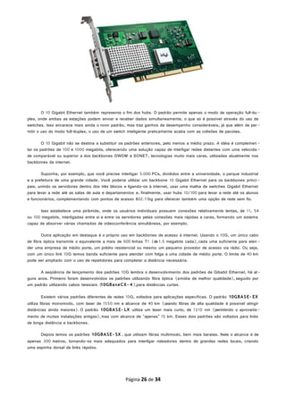 O 10 Gigabit Ethernet também representa o fim dos hubs. O padrão permite apenas o modo de operação full-du -
plex, onde ambas as estações podem enviar e receber dados simultaneamente, o que só é possível através do uso de
switches. Isso encarece mais ainda o novo padrão, mas traz ganhos de desempenho consideráveis, já que além de per-
mitir o uso do modo full-duplex, o uso de um switch inteligente praticamente acaba com as colisões de pacotes.
O 10 Gigabit não se destina a substituir os padrões anteriores, pelo menos a médio prazo. A idéia é complemen -
tar os padrões de 100 e 1000 megabits, oferecendo uma solução capaz de interligar redes distantes com uma velocida -
de comparável ou superior a dos backbones DWDM e SONET, tecnologias muito mais caras, utilizadas atualmente nos
backbones da internet.
Suponha, por exemplo, que você precise interligar 5.000 PCs, divididos entre a universidade, o parque industrial
e a prefeitura de uma grande cidade. Você poderia utilizar um backbone 10 Gigabit Ethernet para os backbones princi -
pais, unindo os servidores dentro dos três blocos e ligando-os à internet, usar uma malha de switches Gigabit Ethernet
para levar a rede até as salas de aula e departamentos e, finalmente, usar hubs 10/100 para levar a rede até os alunos
e funcionários, complementando com pontos de acesso 802.11bg para oferecer também uma opção de rede sem fio.
Isso estabelece uma pirâmide, onde os usuários individuais possuem conexões relativamente lentas, de 11, 54
ou 100 megabits, interligadas entre si e entre os servidores pelas conexões mais rápidas e caras, formando um sistema
capaz de absorver várias chamadas de videoconferência simultâneas, por exemplo.
Outra aplicação em destaque é o próprio uso em backbones de acesso à internet. Usando o 10G, um único cabo
de fibra óptica transmite o equivalente a mais de 600 linhas T1 (de 1.5 megabits cada), cada uma suficiente para aten -
der uma empresa de médio porte, um prédio residencial ou mesmo um pequeno provedor de acesso via rádio. Ou seja,
com um único link 10G temos banda suficiente para atender com folga a uma cidade de médio porte. O limite de 40 km
pode ser ampliado com o uso de repetidores para completar a distância necessária.
A seqüência de lançamento dos padrões 10G lembra o desenvolvimento dos padrões de Gibabit Ethernet, há al-
guns anos. Primeiro foram desenvolvidos os padrões utilizando fibra óptica (amídia de melhor qualidade), seguido por
um padrão utilizando cabos twiaxiais (10GBaseCX- 4),para distâncias curtas.
Existem vários padrões diferentes de redes 10G, voltados para aplicações específicas. O padrão 10GBASE- EX
utiliza fibras monomodo, com laser de 1550 nm e alcance de 40 km (usando fibras de alta qualidade é possível atingir
distâncias ainda maiores). O padrão 10GBASE- LX utiliza um laser mais curto, de 1310 nm (permitindo o aproveita -
mento de muitas instalações antigas),mas com alcance de "apenas" 15 km. Esses dois padrões são voltados para links
de longa distância e backbones.
Depois temos os padrões 10GBASE- SX , que utilizam fibras multimodo, bem mais baratas. Nele o alcance é de
apenas 300 metros, tornando-os mais adequados para interligar roteadores dentro de grandes redes locais, criando
uma espinha dorsal de links rápidos.
Página 26 de 34
 
