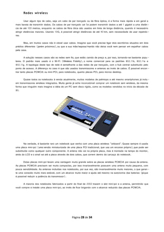 Redes wireless
Usar algum tipo de cabo, seja um cabo de par trançado ou de fibra óptica, é a forma mais rápida e em geral a
mais barata de transmitir dados. Os cabos de par trançado cat 5e podem transmitir dados a até 1 gigabit a uma distân-
cia de até 100 metros, enquanto os cabos de fibra ótica são usados em links de longa distância, quando é necessário
atingir distâncias maiores. Usando 10G, é possível atingir distâncias de até 40 km, sem necessidade de usar repetido-
res.
Mas, em muitos casos não é viável usar cabos. Imagine que você precise ligar dois escritórios situados em dois
prédios diferentes (porém próximos), ou que a sua mãe/esposa/marido não deixa você nem pensar em espalhar cabos
pela casa.
A solução nesses casos são as redes sem fio, que estão caindo de preço e, por isso, tornando-se bastante popu -
lares. O padrão mais usado é o Wi-Fi (Wireless Fidelity), o nome comercial para os padrões 802.11b, 802.11a e
802.11g. A topologia deste tipo de rede é semelhante a das redes de par trançado, com o hub central substituído pelo
ponto de acesso. A diferença no caso é que são usados transmissores e antenas ao invés de cabos. É possível encon -
trar tanto placas PCMCIA ou mini-PCI, para notebooks, quanto placas PCI, para micros desktop.
Quase todos os notebooks à venda atualmente, muitos modelos de palmtops e até mesmo smartphones já inclu-
em transmissores wireless integrados. Muita gente já acha inconcebível comprar um notebook sem wireless, da mesma
forma que ninguém mais imagina a idéia de um PC sem disco rígido, como os modelos vendidos no início da década de
80.
Na verdade, é bastante raro um notebook que venha com uma placa wireless "onboard". Quase sempre é usada
uma placa mini-pci (uma versão miniaturizada de uma placa PCI tradicional, que usa um encaixe próprio),que pode ser
substituída como qualquer outro componente. A antena não vai na própria placa, mas é montada na tampa do monitor,
atrás do LCD e o sinal vai até a placa através de dois cabos, que correm dentro da carcaça do notebook.
Estas placas mini-pci levam uma vantagem muito grande sobre as placas wireless PCMCIA por causa da antena.
As placas PCMCIA precisam ser muito compactas, por isso invariavelmente possuem uma antena muito pequena, com
pouca sensibilidade. As antenas incluídas nos notebooks, por sua vez, são invariavelmente muito maiores, o que garan -
te uma conexão muito mais estável, com um alcance muito maior e ajuda até mesmo na autonomia das baterias (jáque
é possível reduzir a potência do transmissor).
A maioria dos notebooks fabricados a partir do final de 2002 trazem o slot mini-pci e a antena, permitindo que
você compre e instale uma placa mini-pci, ao invés de ficar brigando com o alcance reduzido das placas PCMCIA.
Página 28 de 34
 
