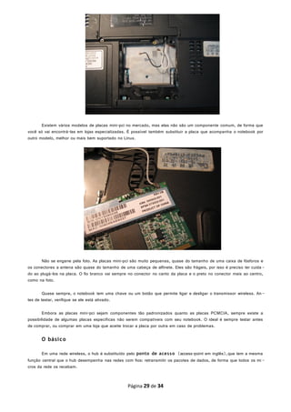 Existem vários modelos de placas mini-pci no mercado, mas elas não são um componente comum, de forma que
você só vai encontrá-las em lojas especializadas. É possível também substituir a placa que acompanha o notebook por
outro modelo, melhor ou mais bem suportado no Linux.
Não se engane pela foto. As placas mini-pci são muito pequenas, quase do tamanho de uma caixa de fósforos e
os conectores a antena são quase do tamanho de uma cabeça de alfinete. Eles são frágeis, por isso é preciso ter cuida -
do ao plugá-los na placa. O fio branco vai sempre no conector no canto da placa e o preto no conector mais ao centro,
como na foto.
Quase sempre, o notebook tem uma chave ou um botão que permite ligar e desligar o transmissor wireless. An-
tes de testar, verifique se ele está ativado.
Embora as placas mini-pci sejam componentes tão padronizados quanto as placas PCMCIA, sempre existe a
possibilidade de algumas placas específicas não serem compatíveis com seu notebook. O ideal é sempre testar antes
de comprar, ou comprar em uma loja que aceite trocar a placa por outra em caso de problemas.
O básico
Em uma rede wireless, o hub é substituído pelo ponto de acesso (access-point em inglês),que tem a mesma
função central que o hub desempenha nas redes com fios: retransmitir os pacotes de dados, de forma que todos os mi -
cros da rede os recebam.
Página 29 de 34
 
