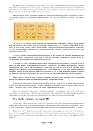 As primeiras redes de computadores foram criadas ainda durante a década de 60, como uma forma de transferir
informações de um computador a outro. Na época, o meio mais usado para armazenamento externo de dados e trans-
porte ainda eram os cartões perfurados, que armazenavam poucas dezenas de caracteres cada (oformato usado pela
IBM, por exemplo, permitia armazenar 80 caracteres por cartão).
Eles são uma das formas mais lentas, trabalhosas e demoradas de transportar grandes quantidades de informa -
ção que se pode imaginar. São, literalmente, cartões de cartolina com furos, que representam os bits um e zero armaze -
nados:
De 1970 a 1973 foi criada a Arpanet, uma rede que interligava várias universidades e diversos órgãos militares.
Nesta época surgiu o e-mail e o FTP, recursos que utilizamos até hoje. Ainda em 1973 foi feito o primeiro teste de trans -
missão de dados usando o padrão Ethernet, dentro do PARC (olaboratório de desenvolvimento da Xerox, em Palo Alto,
EUA).Por sinal, foi no PARC onde várias outras tecnologias importantes, incluindo a interface gráfica e o mouse, foram
originalmente desenvolvidas.
O padrão Ethernet é utilizado pela maioria das tecnologias de rede local em uso, das placas mais baratas às re-
des wireless. O padrão Ethernet define a forma como os dados são organizados e transmitidos. É graças a ele que pla -
cas de diferentes fabricantes funcionam perfeitamente em conjunto.
A partir de 1995, com a abertura do acesso à internet, tudo ganhou uma nova dimensão e a principal função da
maioria das redes passou a ser simplesmente compartilhar a conexão com a web. Estamos agora assistindo a uma se-
gunda mudança, que é o uso da web não apenas para comunicação, mas como uma forma de rodar aplicativos. Inicial -
mente surgiram os webmails, depois os clientes de MSN/ICQ (como o meebo.com)e agora temos também processado -
res de texto, planilhas e outros aplicativos, desenvolvidos com base no Ajax ou outras ferramentas similares, que permi-
tem desenvolver aplicativos web complexos, que rodam com um bom desempenho mesmo em conexões via modem.
Pouco a pouco, a internet se torna o verdadeiro computador, e o seu PC passa a ser cada vez mais um simples
terminal, cuja única função é mostrar informações processadas por servidores remotos.
Isso se tornou possível devido à popularização do ADSL, wireless e outras formas de acesso rápido e contínuo,
às redes locais, que permitem compartilhar a conexão entre vários micros (seja em casa, no escritório ou em uma lan-
house)e a servidores como o Apache e o Bind, que formam a espinha dorsal da internet.
Futuramente, a tendência é que mais e mais aplicativos passem a ser usados via web, tornando um PC desco -
nectado cada vez mais limitado e inútil. Eventualmente, é possível que o próprio PC seja substituído por dispositivos
mais simples e baratos, que sirvam como terminais de acesso, mas isso já é um exercício de futurologia.
Uma rápida explicação do modelo OSI
Imagine que o objetivo de uma rede é simplesmente transportar os bits uns e zeros usados pelos programas de
um ponto a outro. Da mesma forma que as trilhas da placa-mãe transportam informações do processador para a memó -
ria RAM, um cabo de par trançado, ou uma rede wireless pode transportar as mesmas informações de um PC a outro.
Do ponto de vista do aplicativo, faz pouca diferença acessar um arquivo gravado diretamente no HD ou acessá-
lo a partir de um compartilhamento dentro da rede, ou na internet. Em ambos os casos, o próprio sistema operacional
(com a ajuda do TCP/IP e das demais camadas que formam a rede)é quem acessa o arquivo e o entrega completo ao
programa.
Página 3 de 34
 