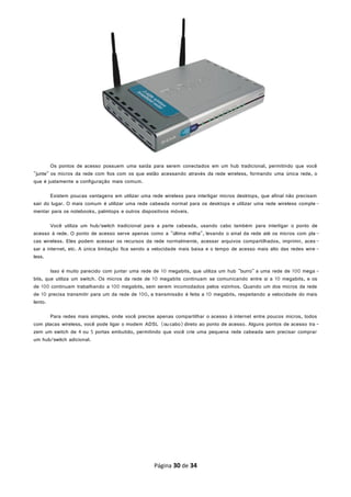 Os pontos de acesso possuem uma saída para serem conectados em um hub tradicional, permitindo que você
"junte" os micros da rede com fios com os que estão acessando através da rede wireless, formando uma única rede, o
que é justamente a configuração mais comum.
Existem poucas vantagens em utilizar uma rede wireless para interligar micros desktops, que afinal não precisam
sair do lugar. O mais comum é utilizar uma rede cabeada normal para os desktops e utilizar uma rede wireless comple-
mentar para os notebooks, palmtops e outros dispositivos móveis.
Você utiliza um hub/switch tradicional para a parte cabeada, usando cabo também para interligar o ponto de
acesso à rede. O ponto de acesso serve apenas como a "última milha", levando o sinal da rede até os micros com pla-
cas wireless. Eles podem acessar os recursos da rede normalmente, acessar arquivos compartilhados, imprimir, aces-
sar a internet, etc. A única limitação fica sendo a velocidade mais baixa e o tempo de acesso mais alto das redes wire -
less.
Isso é muito parecido com juntar uma rede de 10 megabits, que utiliza um hub "burro" a uma rede de 100 mega -
bits, que utiliza um switch. Os micros da rede de 10 megabits continuam se comunicando entre si a 10 megabits, e os
de 100 continuam trabalhando a 100 megabits, sem serem incomodados pelos vizinhos. Quando um dos micros da rede
de 10 precisa transmitir para um da rede de 100, a transmissão é feita a 10 megabits, respeitando a velocidade do mais
lento.
Para redes mais simples, onde você precise apenas compartilhar o acesso à internet entre poucos micros, todos
com placas wireless, você pode ligar o modem ADSL (ou cabo)direto ao ponto de acesso. Alguns pontos de acesso tra -
zem um switch de 4 ou 5 portas embutido, permitindo que você crie uma pequena rede cabeada sem precisar comprar
um hub/switch adicional.
Página 30 de 34
 