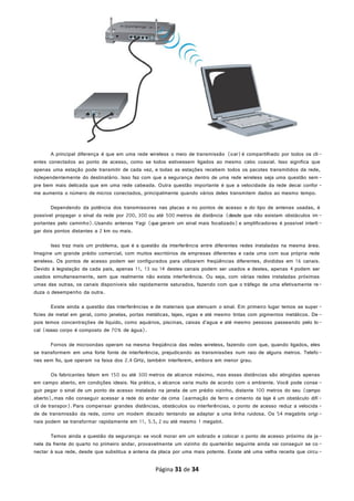 A principal diferença é que em uma rede wireless o meio de transmissão (oar)é compartilhado por todos os cli-
entes conectados ao ponto de acesso, como se todos estivessem ligados ao mesmo cabo coaxial. Isso significa que
apenas uma estação pode transmitir de cada vez, e todas as estações recebem todos os pacotes transmitidos da rede,
independentemente do destinatário. Isso faz com que a segurança dentro de uma rede wireless seja uma questão sem-
pre bem mais delicada que em uma rede cabeada. Outra questão importante é que a velocidade da rede decai confor -
me aumenta o número de micros conectados, principalmente quando vários deles transmitem dados ao mesmo tempo.
Dependendo da potência dos transmissores nas placas e no pontos de acesso e do tipo de antenas usadas, é
possível propagar o sinal da rede por 200, 300 ou até 500 metros de distância (desde que não existam obstáculos im -
portantes pelo caminho).Usando antenas Yagi (que geram um sinal mais focalizado)e amplificadores é possível interli -
gar dois pontos distantes a 2 km ou mais.
Isso traz mais um problema, que é a questão da interferência entre diferentes redes instaladas na mesma área.
Imagine um grande prédio comercial, com muitos escritórios de empresas diferentes e cada uma com sua própria rede
wireless. Os pontos de acesso podem ser configurados para utilizarem freqüências diferentes, divididas em 16 canais.
Devido à legislação de cada país, apenas 11, 13 ou 14 destes canais podem ser usados e destes, apenas 4 podem ser
usados simultaneamente, sem que realmente não exista interferência. Ou seja, com várias redes instaladas próximas
umas das outras, os canais disponíveis são rapidamente saturados, fazendo com que o tráfego de uma efetivamente re-
duza o desempenho da outra.
Existe ainda a questão das interferências e de materiais que atenuam o sinal. Em primeiro lugar temos as super -
fícies de metal em geral, como janelas, portas metálicas, lajes, vigas e até mesmo tintas com pigmentos metálicos. De -
pois temos concentrações de líquido, como aquários, piscinas, caixas d'agua e até mesmo pessoas passeando pelo lo-
cal (nosso corpo é composto de 70% de água).
Fornos de microondas operam na mesma freqüência das redes wireless, fazendo com que, quando ligados, eles
se transformem em uma forte fonte de interferência, prejudicando as transmissões num raio de alguns metros. Telefo-
nes sem fio, que operam na faixa dos 2.4 GHz, também interferem, embora em menor grau.
Os fabricantes falam em 150 ou até 300 metros de alcance máximo, mas essas distâncias são atingidas apenas
em campo aberto, em condições ideais. Na prática, o alcance varia muito de acordo com o ambiente. Você pode conse -
guir pegar o sinal de um ponto de acesso instalado na janela de um prédio vizinho, distante 100 metros do seu (campo
aberto),mas não conseguir acessar a rede do andar de cima (aarmação de ferro e cimento da laje é um obstáculo difí -
cil de transpor). Para compensar grandes distâncias, obstáculos ou interferências, o ponto de acesso reduz a velocida -
de de transmissão da rede, como um modem discado tentando se adaptar a uma linha ruidosa. Os 54 megabits origi -
nais podem se transformar rapidamente em 11, 5.5, 2 ou até mesmo 1 megabit.
Temos ainda a questão da segurança: se você morar em um sobrado e colocar o ponto de acesso próximo da ja-
nela da frente do quarto no primeiro andar, provavelmente um vizinho do quarteirão seguinte ainda vai conseguir se co -
nectar à sua rede, desde que substitua a antena da placa por uma mais potente. Existe até uma velha receita que circu -
Página 31 de 34
 