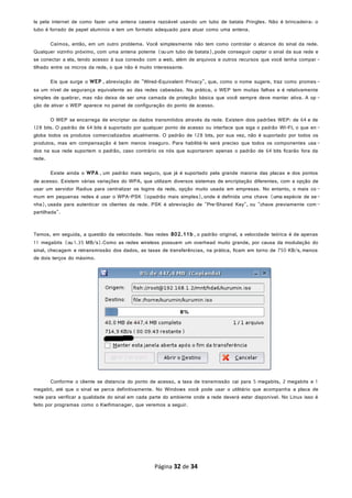 la pela internet de como fazer uma antena caseira razoável usando um tubo de batata Pringles. Não é brincadeira: o
tubo é forrado de papel alumínio e tem um formato adequado para atuar como uma antena.
Caímos, então, em um outro problema. Você simplesmente não tem como controlar o alcance do sinal da rede.
Qualquer vizinho próximo, com uma antena potente (ou um tubo de batata),pode conseguir captar o sinal da sua rede e
se conectar a ela, tendo acesso à sua conexão com a web, além de arquivos e outros recursos que você tenha compar -
tilhado entre os micros da rede, o que não é muito interessante.
Eis que surge o WEP , abreviação de "Wired-Equivalent Privacy", que, como o nome sugere, traz como promes -
sa um nível de segurança equivalente ao das redes cabeadas. Na prática, o WEP tem muitas falhas e é relativamente
simples de quebrar, mas não deixa de ser uma camada de proteção básica que você sempre deve manter ativa. A op -
ção de ativar o WEP aparece no painel de configuração do ponto de acesso.
O WEP se encarrega de encriptar os dados transmitidos através da rede. Existem dois padrões WEP: de 64 e de
128 bits. O padrão de 64 bits é suportado por qualquer ponto de acesso ou interface que siga o padrão WI-FI, o que en-
globa todos os produtos comercializados atualmente. O padrão de 128 bits, por sua vez, não é suportado por todos os
produtos, mas em compensação é bem menos inseguro. Para habilitá-lo será preciso que todos os componentes usa-
dos na sua rede suportem o padrão, caso contrário os nós que suportarem apenas o padrão de 64 bits ficarão fora da
rede.
Existe ainda o WPA , um padrão mais seguro, que já é suportado pela grande maioria das placas e dos pontos
de acesso. Existem várias variações do WPA, que utilizam diversos sistemas de encriptação diferentes, com a opção de
usar um servidor Radius para centralizar os logins da rede, opção muito usada em empresas. No entanto, o mais co -
mum em pequenas redes é usar o WPA-PSK (opadrão mais simples),onde é definida uma chave (uma espécie de se-
nha), usada para autenticar os clientes da rede. PSK é abreviação de "Pre-Shared Key", ou "chave previamente com-
partilhada".
Temos, em seguida, a questão da velocidade. Nas redes 802.11b , o padrão original, a velocidade teórica é de apenas
11 megabits (ou 1.35 MB/s).Como as redes wireless possuem um overhead muito grande, por causa da modulação do
sinal, checagem e retransmissão dos dados, as taxas de transferências, na prática, ficam em torno de 750 KB/s, menos
de dois terços do máximo.
Conforme o cliente se distancia do ponto de acesso, a taxa de transmissão cai para 5 megabits, 2 megabits e 1
megabit, até que o sinal se perca definitivamente. No Windows você pode usar o utilitário que acompanha a placa de
rede para verificar a qualidade do sinal em cada parte do ambiente onde a rede deverá estar disponível. No Linux isso é
feito por programas como o Kwifimanager, que veremos a seguir.
Página 32 de 34
 