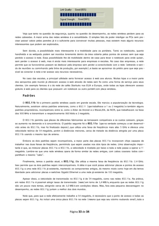 Veja que tanto na questão da segurança, quanto na questão do desempenho, as redes wireless perdem para as
redes cabeadas. A maior arma das redes wireless é a versatilidade. O simples fato de poder interligar os PCs sem pre -
cisar passar cabos pelas paredes já é o suficiente para convencer muitas pessoas, mas existem mais alguns recursos
interessantes que podem ser explorados.
Sem dúvida, a possibilidade mais interessante é a mobilidade para os portáteis. Tanto os notebooks, quanto
handhelds e as webpads podem ser movidos livremente dentro da área coberta pelos pontos de acesso sem que seja
perdido o acesso à rede. Essa possibilidade lhe dá mobilidade dentro de casa para levar o notebook para onde quiser,
sem perder o acesso à web, mas é ainda mais interessante para empresas e escolas. No caso das empresas, a rede
permite que os funcionários possam se deslocar pela empresa sem perder a conectividade com a rede (entrando e sain -
do de reuniões ou caminhando pela linha de produção, por exemplo),e basta se aproximar do prédio para que seja pos -
sível se conectar à rede e ter acesso aos recursos necessários.
No caso das escolas, a principal utilidade seria fornecer acesso à web aos alunos. Muitas lojas e a maior parte
dos aeroportos pelo mundo já oferecem acesso à web através de redes sem fio como uma forma de serviço para seus
clientes. Um exemplo famoso é o da rede de cafés Starbuks nos EUA e Europa, onde todas as lojas oferecem acesso
gratuito à web para os clientes que possuem um notebook ou outro portátil com placa wireless.
Padrões
O 802.11b foi o primeiro padrão wireless usado em grande escala. Ele marcou a popularização da tecnologia.
Naturalmente, existiram vários padrões anteriores, como o 802.11 (que trabalhava a 1 ou 2 megabits)e também alguns
padrões proprietários, incompatíveis entre sí, como o Arlan da Aironet e o WaveLAN, da NCR, que trabalhavam na faixa
dos 900 MHz e transmitiam a respectivamente 860 kbits e 2 megabits.
O 802.11b permitiu que placas de diferentes fabricantes se tornassem compatíveis e os custos caíssem, graças
ao aumento na demanda e à concorrência. O padrão seguinte foi o 802.11a (que na verdade começou a ser desenvol -
vido antes do 802.11b, mas foi finalizado depois), que utiliza uma faixa de freqüência mais alta: 5 GHz e oferece uma
velocidade teórica de 54 megabits, porém a distâncias menores, cerca de metade da distância atingida por uma placa
802.11b usando o mesmo tipo de antena.
Embora os dois padrões sejam incompatíveis, a maior parte das placas 802.11a incorporam chips capazes de
trabalhar nas duas faixas de freqüência, permitindo que sejam usadas nos dois tipos de redes. Uma observação impor -
tante é que, ao misturar placas 802.11a e 802.11b, a velocidade é nivelada por baixo e toda a rede passa a operar a 11
megabits. Lembre-se que uma rede wireless opera de forma similar às redes antigas, com cabos coaxiais: todos com -
partilham o mesmo "cabo".
Finalmente, temos o padrão atual, o 802.11g . Ele utiliza a mesma faixa de freqüência do 802.11b: 2.4 GHz.
Isso permite que os dois padrões sejam intercompatíveis. A idéia é que você possa adicionar placas e pontos de acesso
802.11g a uma rede 802.11b já existente, mantendo os componentes antigos, do mesmo modo como hoje em dia temos
liberdade para adicionar placas e switches Gigabit Ethernet a uma rede já existente de 100 megabits.
Apesar disso, a velocidade de transmissão no 802.11g é de 54 megabits, como nas redes 802.11a. Na prática,
em redes 802.11a é possível atingir taxas de transmissão (reais)em torno de 3,4 MB/s, enquanto que as redes 802.11g
são um pouco mais lentas, atingindo cerca de 3,0 MB/s em condições ideais. Mas, fora esta pequena desvantagem no
desempenho, as redes 802.11g juntam o melhor dos dois mundos.
Note que, para que a rede efetivamente trabalhe a 54 megabits, é necessário que o ponto de acesso e todas as
placas sejam 802.11g. Ao incluir uma única placa 802.11b na rede (mesmo que seja seu vizinho roubando sinal),toda a
Página 33 de 34
 