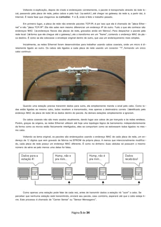 Voltando à explicação, depois de criado e endereçado corretamente, o pacote é transportado através da rede lo-
cal, passando pela placa de rede, pelos cabos e pelo hub (ou switch), até chegar ao gateway da rede e, a partir daí, à
Internet. É nesta fase que chegamos às camadas 1 e 2, onde é feito o trabalho pesado.
Em primeiro lugar, a placa de rede não entende pacotes TCP/IP, é por isso que ela é chamada de "placa Ether -
net" e não "placa TCP/IP". Ela não sabe nem mesmo diferenciar um endereço IP do outro. Tudo o que ela conhece são
endereços MAC (os endereços físicos das placas de rede, gravados ainda em fábrica). Para despachar o pacote pela
rede local (de forma que ele chegue até o gateway),ela o transforma em um "frame", contendo o endereço MAC da pla -
ca destino. É como se ela colocasse o envelope original dentro de outro, que usa um endereçamento mais simples.
Inicialmente, as redes Ethernet foram desenvolvidas para trabalhar usando cabos coaxiais, onde um micro é di-
retamente ligado ao outro. Os cabos são ligados a cada placa de rede usando um conector "T", formando um único
cabo contínuo:
Quando uma estação precisa transmitir dados para outra, ela simplesmente manda o sinal pelo cabo. Como to-
das estão ligadas ao mesmo cabo, todas recebem a transmissão, mas apenas o destinatário correto (identificado pelo
endereço MAC da placa de rede)lê os dados dentro do pacote. As demais estações simplesmente a ignoram.
Os cabos coaxiais não são mais usados atualmente, dando lugar aos cabos de par trançado e às redes wireless.
Porém, graças às origens, as redes Ethernet utilizam até hoje uma topologia lógica de barramento: independentemente
da forma como os micros estão fisicamente interligados, eles se comportam como se estivessem todos ligados no mes -
mo cabo.
Voltando ao tema original, os pacotes são endereçados usando o endereço MAC de cada placa de rede, um en-
dereço de 12 dígitos que vem gravado de fábrica na EPROM da própria placa. A menos que intencionalmente modifica -
do, cada placa de rede possui um endereço MAC diferente. É como no dinheiro: duas cédulas só possuem o mesmo
número de série se pelo menos uma delas for falsa.
Como apenas uma estação pode falar de cada vez, antes de transmitir dados a estação irá "ouvir" o cabo. Se
perceber que nenhuma estação está transmitindo, enviará seu pacote, caso contrário, esperará até que o cabo esteja li-
vre. Este processo é chamado de "Carrier Sense" ou "Sensor Mensageiro".
Página 5 de 34
 