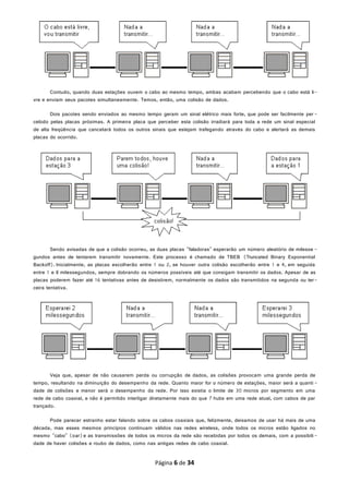 Contudo, quando duas estações ouvem o cabo ao mesmo tempo, ambas acabam percebendo que o cabo está li-
vre e enviam seus pacotes simultaneamente. Temos, então, uma colisão de dados.
Dois pacotes sendo enviados ao mesmo tempo geram um sinal elétrico mais forte, que pode ser facilmente per -
cebido pelas placas próximas. A primeira placa que perceber esta colisão irradiará para toda a rede um sinal especial
de alta freqüência que cancelará todos os outros sinais que estejam trafegando através do cabo e alertará as demais
placas do ocorrido.
Sendo avisadas de que a colisão ocorreu, as duas placas "faladoras" esperarão um número aleatório de milesse -
gundos antes de tentarem transmitir novamente. Este processo é chamado de TBEB (Truncated Binary Exponential
Backoff). Inicialmente, as placas escolherão entre 1 ou 2, se houver outra colisão escolherão entre 1 e 4, em seguida
entre 1 e 8 milessegundos, sempre dobrando os números possíveis até que consigam transmitir os dados. Apesar de as
placas poderem fazer até 16 tentativas antes de desistirem, normalmente os dados são transmitidos na segunda ou ter-
ceira tentativa.
Veja que, apesar de não causarem perda ou corrupção de dados, as colisões provocam uma grande perda de
tempo, resultando na diminuição do desempenho da rede. Quanto maior for o número de estações, maior será a quanti -
dade de colisões e menor será o desempenho da rede. Por isso existia o limite de 30 micros por segmento em uma
rede de cabo coaxial, e não é permitido interligar diretamente mais do que 7 hubs em uma rede atual, com cabos de par
trançado.
Pode parecer estranho estar falando sobre os cabos coaxiais que, felizmente, deixamos de usar há mais de uma
década, mas esses mesmos princípios continuam válidos nas redes wireless, onde todos os micros estão ligados no
mesmo "cabo" (oar)e as transmissões de todos os micros da rede são recebidas por todos os demais, com a possibili-
dade de haver colisões e roubo de dados, como nas antigas redes de cabo coaxial.
Página 6 de 34
 