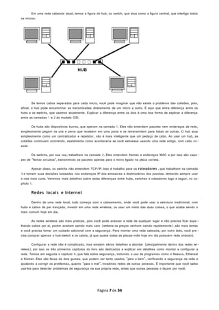 Em uma rede cabeada atual, temos a figura do hub, ou switch, que atua como a figura central, que interliga todos
os micros:
Se temos cabos separados para cada micro, você pode imaginar que não existe o problema das colisões, pois,
afinal, o hub pode encaminhar as transmissões diretamente de um micro a outro. É aqui que entra diferença entre os
hubs e os switchs, que usamos atualmente. Explicar a diferença entre os dois é uma boa forma de explicar a diferença
entre as camadas 1 e 2 do modelo OSI.
Os hubs são dispositivos burros, que operam na camada 1. Eles não entendem pacotes nem endereços de rede,
simplesmente pegam os uns e zeros que recebem em uma porta e os retransmitem para todas as outras. O hub atua
simplesmente como um centralizador e repetidor, não é mais inteligente que um pedaço de cabo. Ao usar um hub, as
colisões continuam ocorrendo, exatamente como aconteceria se você estivesse usando uma rede antiga, com cabo co -
axial.
Os switchs, por sua vez, trabalham na camada 2. Eles entendem frames e endereços MAC e por isso são capa-
zes de "fechar circuitos", transmitindo os pacotes apenas para o micro ligado na placa correta.
Apesar disso, os switchs não entendem TCP/IP. Isso é trabalho para os roteadores , que trabalham na camada
3 e tomam suas decisões baseadas nos endereços IP dos emissores e destinatários dos pacotes, tentando sempre usar
a rota mais curta. Veremos mais detalhes sobre estas diferenças entre hubs, switches e roteadores logo a seguir, no ca-
pítulo 1.
Redes locais e Internet
Dentro de uma rede local, tudo começa com o cabeamento, onde você pode usar a estrutura tradicional, com
hubs e cabos de par trançado, investir em uma rede wireless, ou usar um misto das duas coisas, o que acaba sendo o
mais comum hoje em dia.
As redes wireless são mais práticas, pois você pode acessar a rede de qualquer lugar e não precisa ficar espa -
lhando cabos por aí, porém acabam saindo mais caro (embora os preços venham caindo rapidamente),são mais lentas
e você precisa tomar um cuidado adicional com a segurança. Para montar uma rede cabeada, por outro lado, você pre -
cisa comprar apenas o hub/switch e os cabos, já que quase todas as placas-mãe hoje em dia possuem rede onboard.
Configurar a rede não é complicado, mas existem vários detalhes a abordar (principalmente dentro das redes wi-
reless), por isso os três primeiros capítulos do livro são dedicados a explicar em detalhes como montar e configurar a
rede. Temos em seguida o capítulo 4, que fala sobre segurança, incluindo o uso de programas como o Nessus, Ethereal
e Kismet. Eles são facas de dois gumes, que podem ser tanto usados "para o bem", verificando a segurança da rede e
ajudando a corrigir os problemas, quanto "para o mal", invadindo redes de outras pessoas. É importante que você saiba
usá-los para detectar problemas de segurança na sua própria rede, antes que outras pessoas o façam por você.
Página 7 de 34
 