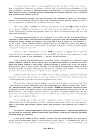 Com a rede funcionando, o primeiro passo é compartilhar a conexão, o que pode ser feito de forma muito sim -
ples. Ao compartilhar a conexão, seu servidor passa a funcionar como um roteador, encaminhando os pacotes da rede
local para a internet e vice-versa. As duas redes continuam sendo separadas, de forma que os micros da rede interna
podem acessar os servidores disponíveis na internet, mas não podem ser acessados diretamente de fora, a menos que
você ative o roteamento de portas no servidor.
Em muitas situações, o acesso à web precisa ser controlado. Em um ambiente de trabalho, não é muito interes -
sante que os funcionários fiquem acessando o Orkut durante o expediente, e nenhum diretor vai querer que os alunos fi-
quem usando os micros da biblioteca para baixar filmes e música, por exemplo.
Entra em cena, então, a possibilidade de monitorar e limitar o acesso, usando a dupla Squid e Sarg. O Squid é
um servidor proxy. Você pode usá-lo de duas formas: na forma convencional você pode criar logins de acesso e tem um
relatório detalhado, com o que cada usuário acessa, mas, por outro lado, tem o trabalho de configurar cada micro para
usar o proxy, manualmente.
Existe ainda a opção de configurar um proxy transparente (amais usada), onde você perde a possibilidade de
usar logins de acesso, mas em troca não precisa fazer nenhuma configuração manual nos micros da rede. Neste caso,
o relatório dos acessos é baseado nos endereços IP dos micros. Além de servir de dedo-duro, o Squid mantém um ca-
che das páginas e arquivos acessados, agilizando o acesso quando eles são acessados a partir de várias máquinas.
Pense nos casos em que você precisa baixar e instalar uma atualização do Windows, ou instalar um programa grande
via apt-get em 20 máquinas, por exemplo.
Completando o time, você pode incluir um servidor DHCP , que automatiza a configuração da rede (permitindo
inclusive fornecer IPs fixos para os micros da rede), e um servidor DNS local, que permite que você acesse os micros
da rede através de nomes, ao invés dos endereços IP. Tudo isso é abordado no capítulo 5.
Temos em seguida outra necessidade comum: compartilhar arquivos e impressoras. Em um grupo onde várias
pessoas necessitam trabalhar nos mesmos arquivos (dentro de um escritório de arquitetura, por exemplo, onde normal -
mente várias pessoas trabalham no mesmo projeto),é muito útil centralizar os arquivos em um só lugar, pois assim te-
mos apenas uma versão do arquivo circulando pela rede e os usuários passam a automaticamente trabalhar com a ver-
são mais recente. Em uma situação mais corriqueira, você pode usar a rede para assistir um filme ou ouvir arquivos de
música que estão em outro micro, sem precisar primeiro transferir tudo para o seu micro.
Centralizar e compartilhar arquivos permite também economizar espaço no HD, já que, ao invés de uma cópia do
arquivo em cada máquina, passamos a ter uma única cópia localizada no servidor de arquivos. Com todos os arquivos
no mesmo local, manter um backup de tudo também torna-se muito mais simples.
O Windows utiliza um protocolo chamado SMB para o compartilhamento de arquivos e impressoras. Você ativa o
"Compartilhamento de Arquivos para redes Microsoft" nas configurações da rede e a partir daí surge a opção "Comparti-
lhar" nas propriedades das pastas e impressoras. No Linux, usamos o Samba , que permite tanto compartilhar arquivos
e impressoras com os micros Windows da rede, quanto acessar os compartilhamentos disponibilizados por eles. O
Samba suporta uma série de opções avançadas e incomuns, o que adiciona uma enorme flexibilidade. Por outro lado,
todos esses recursos tornam a configuração um pouco mais complicada que no Windows, por isso o capítulo 6 é dedi -
cado a explicar a configuração em detalhes.
Em muitas situações, é mais prático rodar todos os programas a partir de um servidor central do que ter vários
PCs separados, onde você precisa instalar e configurar o sistema em cada um. Isso é útil tanto para facilitar a adminis -
tração da rede, quanto para aproveitar máquinas antigas, lentas demais para rodar programas como o Firefox e o
OpenOffice.
Dar manutenção e instalar qualquer sistema operacional em uma máquina antiga é mais complicado e demorado
que numa atual. Em muitos casos, essas máquinas acabam sendo doadas a escolas e outras instituições, mas mesmo
assim nem sempre são aproveitadas.
Ao invés de ter o trabalho de instalar o sistema e configurar cada micro individualmente e ainda assim ter que
conviver com um sistema limitado e lento, é possível transformar micros a partir de 486 em terminais leves, onde um
servidor mais rápido executa os aplicativos e envia apenas a imagem a ser mostrada na tela para os terminais. Isso é
Página 8 de 34
 