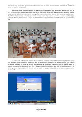 feito usando uma combinação de servidor de arquivos e servidor de acesso remoto, instalada através do LTSP , que ve-
remos em detalhes no capítulo 9.
Qualquer PC atual, como um Sempron ou Celeron com 1 GB de RAM, pode servir como servidor LTSP para de
10 a 20 terminais. Um servidor mais robusto pode servir 40 terminais ou até mais, dependendo dos aplicativos usados.
Neste caso, os aplicativos rodam com o desempenho máximo do servidor, fazendo com que cada estação rode o
OpenOffice, Firefox e outros aplicativos com praticamente o mesmo desempenho que teriam se fossem usadas máqui-
nas novas. Compre teclados novos e troque os gabinetes e os usuários realmente terão dificuldade em descobrir o tru -
que.
Em casos onde as licenças de uso não são um problema, é possível usar também os terminais para rodar aplica -
tivos Windows, usando o rdesktop. Neste caso, além do servidor LTSP, você inclui um servidor Windows, com o termi-
nal services habilitado. O acesso ao servidor Windows pode ser simplificado criando um ícone no desktop, assim os
usuários precisam de um único clique para abrir a janela do rdesktop, onde podem fazer login no servidor Windows e ro-
dar os aplicativos disponíveis nele. O rdesktop pode ser usado em qualquer máquina Linux, como veremos em detalhes
no capítulo 8.
Página 9 de 34
 