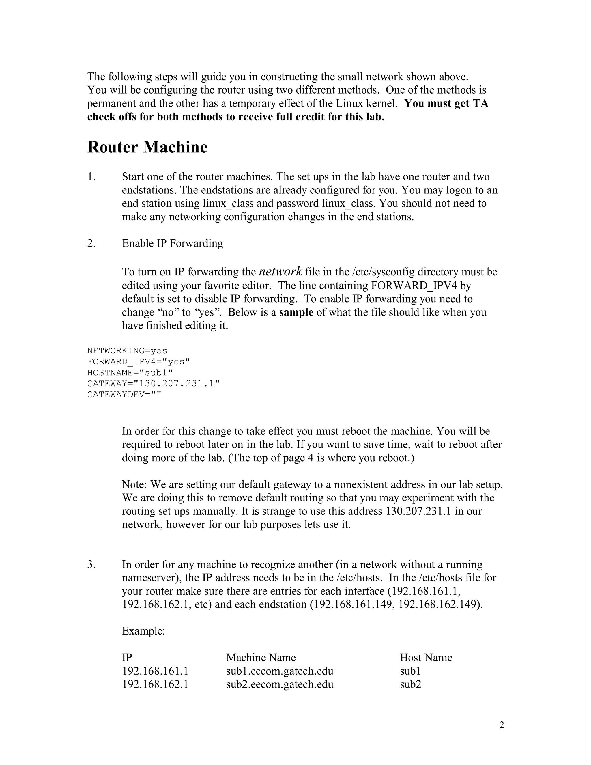 The following steps will guide you in constructing the small network shown above.
You will be configuring the router using two different methods. One of the methods is
permanent and the other has a temporary effect of the Linux kernel. You must get TA
check offs for both methods to receive full credit for this lab.

Router Machine
1.

Start one of the router machines. The set ups in the lab have one router and two
endstations. The endstations are already configured for you. You may logon to an
end station using linux_class and password linux_class. You should not need to
make any networking configuration changes in the end stations.

2.

Enable IP Forwarding
To turn on IP forwarding the network file in the /etc/sysconfig directory must be
edited using your favorite editor. The line containing FORWARD_IPV4 by
default is set to disable IP forwarding. To enable IP forwarding you need to
change “no” to “yes”. Below is a sample of what the file should like when you
have finished editing it.

NETWORKING=yes
FORWARD_IPV4="yes"
HOSTNAME="sub1"
GATEWAY="130.207.231.1"
GATEWAYDEV=""

In order for this change to take effect you must reboot the machine. You will be
required to reboot later on in the lab. If you want to save time, wait to reboot after
doing more of the lab. (The top of page 4 is where you reboot.)
Note: We are setting our default gateway to a nonexistent address in our lab setup.
We are doing this to remove default routing so that you may experiment with the
routing set ups manually. It is strange to use this address 130.207.231.1 in our
network, however for our lab purposes lets use it.

3.

In order for any machine to recognize another (in a network without a running
nameserver), the IP address needs to be in the /etc/hosts. In the /etc/hosts file for
your router make sure there are entries for each interface (192.168.161.1,
192.168.162.1, etc) and each endstation (192.168.161.149, 192.168.162.149).
Example:
IP
192.168.161.1
192.168.162.1

Machine Name
sub1.eecom.gatech.edu
sub2.eecom.gatech.edu

Host Name
sub1
sub2

2

 