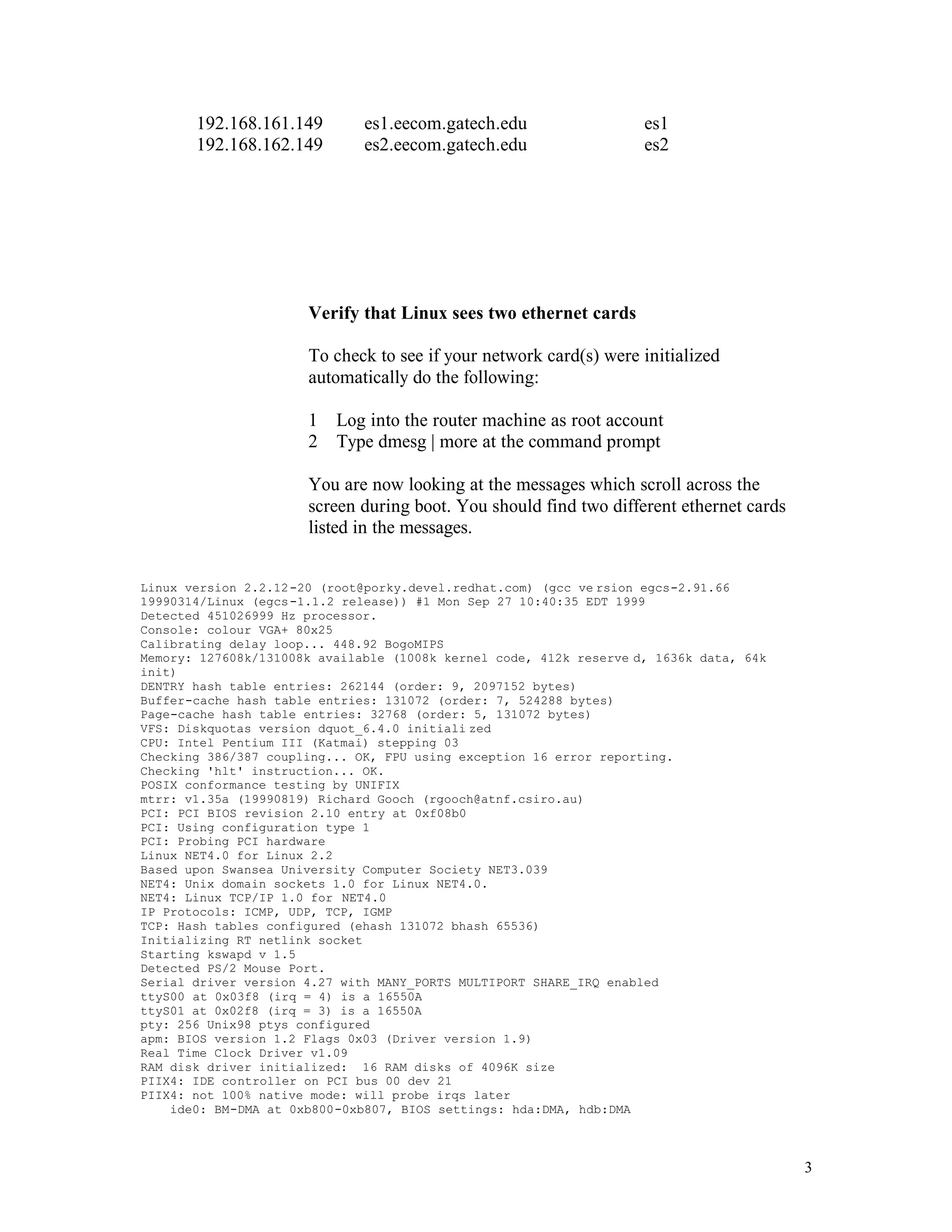 192.168.161.149
192.168.162.149

es1.eecom.gatech.edu
es2.eecom.gatech.edu

es1
es2

Verify that Linux sees two ethernet cards
To check to see if your network card(s) were initialized
automatically do the following:
1 Log into the router machine as root account
2 Type dmesg | more at the command prompt
You are now looking at the messages which scroll across the
screen during boot. You should find two different ethernet cards
listed in the messages.
Linux version 2.2.12 -20 (root@porky.devel.redhat.com) (gcc ve rsion egcs-2.91.66
19990314/Linux (egcs -1.1.2 release)) #1 Mon Sep 27 10:40:35 EDT 1999
Detected 451026999 Hz processor.
Console: colour VGA+ 80x25
Calibrating delay loop... 448.92 BogoMIPS
Memory: 127608k/131008k available (1008k kernel code, 412k reserve d, 1636k data, 64k
init)
DENTRY hash table entries: 262144 (order: 9, 2097152 bytes)
Buffer-cache hash table entries: 131072 (order: 7, 524288 bytes)
Page-cache hash table entries: 32768 (order: 5, 131072 bytes)
VFS: Diskquotas version dquot_6.4.0 initiali zed
CPU: Intel Pentium III (Katmai) stepping 03
Checking 386/387 coupling... OK, FPU using exception 16 error reporting.
Checking 'hlt' instruction... OK.
POSIX conformance testing by UNIFIX
mtrr: v1.35a (19990819) Richard Gooch (rgooch@atnf.csiro.au)
PCI: PCI BIOS revision 2.10 entry at 0xf08b0
PCI: Using configuration type 1
PCI: Probing PCI hardware
Linux NET4.0 for Linux 2.2
Based upon Swansea University Computer Society NET3.039
NET4: Unix domain sockets 1.0 for Linux NET4.0.
NET4: Linux TCP/IP 1.0 for NET4.0
IP Protocols: ICMP, UDP, TCP, IGMP
TCP: Hash tables configured (ehash 131072 bhash 65536)
Initializing RT netlink socket
Starting kswapd v 1.5
Detected PS/2 Mouse Port.
Serial driver version 4.27 with MANY_PORTS MULTIPORT SHARE_IRQ enabled
ttyS00 at 0x03f8 (irq = 4) is a 16550A
ttyS01 at 0x02f8 (irq = 3) is a 16550A
pty: 256 Unix98 ptys configured
apm: BIOS version 1.2 Flags 0x03 (Driver version 1.9)
Real Time Clock Driver v1.09
RAM disk driver initialized: 16 RAM disks of 4096K size
PIIX4: IDE controller on PCI bus 00 dev 21
PIIX4: not 100% native mode: will probe irqs later
ide0: BM-DMA at 0xb800-0xb807, BIOS settings: hda:DMA, hdb:DMA

3

 
