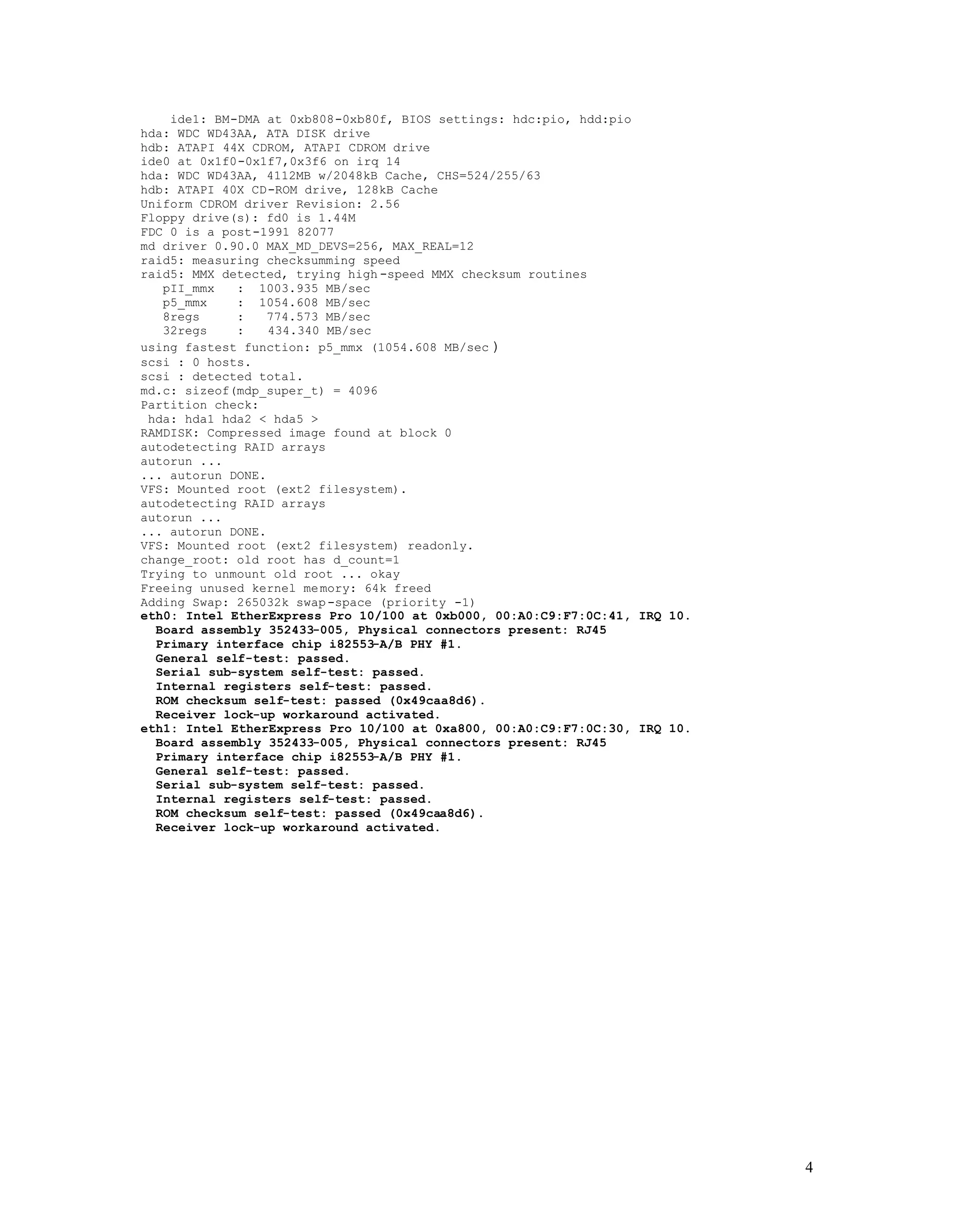 ide1: BM-DMA at 0xb808-0xb80f, BIOS settings: hdc:pio, hdd:pio
hda: WDC WD43AA, ATA DISK drive
hdb: ATAPI 44X CDROM, ATAPI CDROM drive
ide0 at 0x1f0-0x1f7,0x3f6 on irq 14
hda: WDC WD43AA, 4112MB w/2048kB Cache, CHS=524/255/63
hdb: ATAPI 40X CD-ROM drive, 128kB Cache
Uniform CDROM driver Revision: 2.56
Floppy drive(s): fd0 is 1.44M
FDC 0 is a post-1991 82077
md driver 0.90.0 MAX_MD_DEVS=256, MAX_REAL=12
raid5: measuring checksumming speed
raid5: MMX detected, trying high -speed MMX checksum routines
pII_mmx
: 1003.935 MB/sec
p5_mmx
: 1054.608 MB/sec
8regs
:
774.573 MB/sec
32regs
:
434.340 MB/sec
using fastest function: p5_mmx (1054.608 MB/sec )
scsi : 0 hosts.
scsi : detected total.
md.c: sizeof(mdp_super_t) = 4096
Partition check:
hda: hda1 hda2 < hda5 >
RAMDISK: Compressed image found at block 0
autodetecting RAID arrays
autorun ...
... autorun DONE.
VFS: Mounted root (ext2 filesystem).
autodetecting RAID arrays
autorun ...
... autorun DONE.
VFS: Mounted root (ext2 filesystem) readonly.
change_root: old root has d_count=1
Trying to unmount old root ... okay
Freeing unused kernel me mory: 64k freed
Adding Swap: 265032k swap -space (priority -1)
eth0: Intel EtherExpress Pro 10/100 at 0xb000, 00:A0:C9:F7:0C:41, IRQ 10.
Board assembly 352433-005, Physical connectors present: RJ45
Primary interface chip i82553-A/B PHY #1.
General self-test: passed.
Serial sub-system self-test: passed.
Internal registers self-test: passed.
ROM checksum self-test: passed (0x49caa8d6).
Receiver lock-up workaround activated.
eth1: Intel EtherExpress Pro 10/100 at 0xa800, 00:A0:C9:F7:0C:30, IRQ 10.
Board assembly 352433-005, Physical connectors present: RJ45
Primary interface chip i82553-A/B PHY #1.
General self-test: passed.
Serial sub-system self-test: passed.
Internal registers self-test: passed.
ROM checksum self-test: passed (0x49caa8d6).
Receiver lock-up workaround activated.

4

 