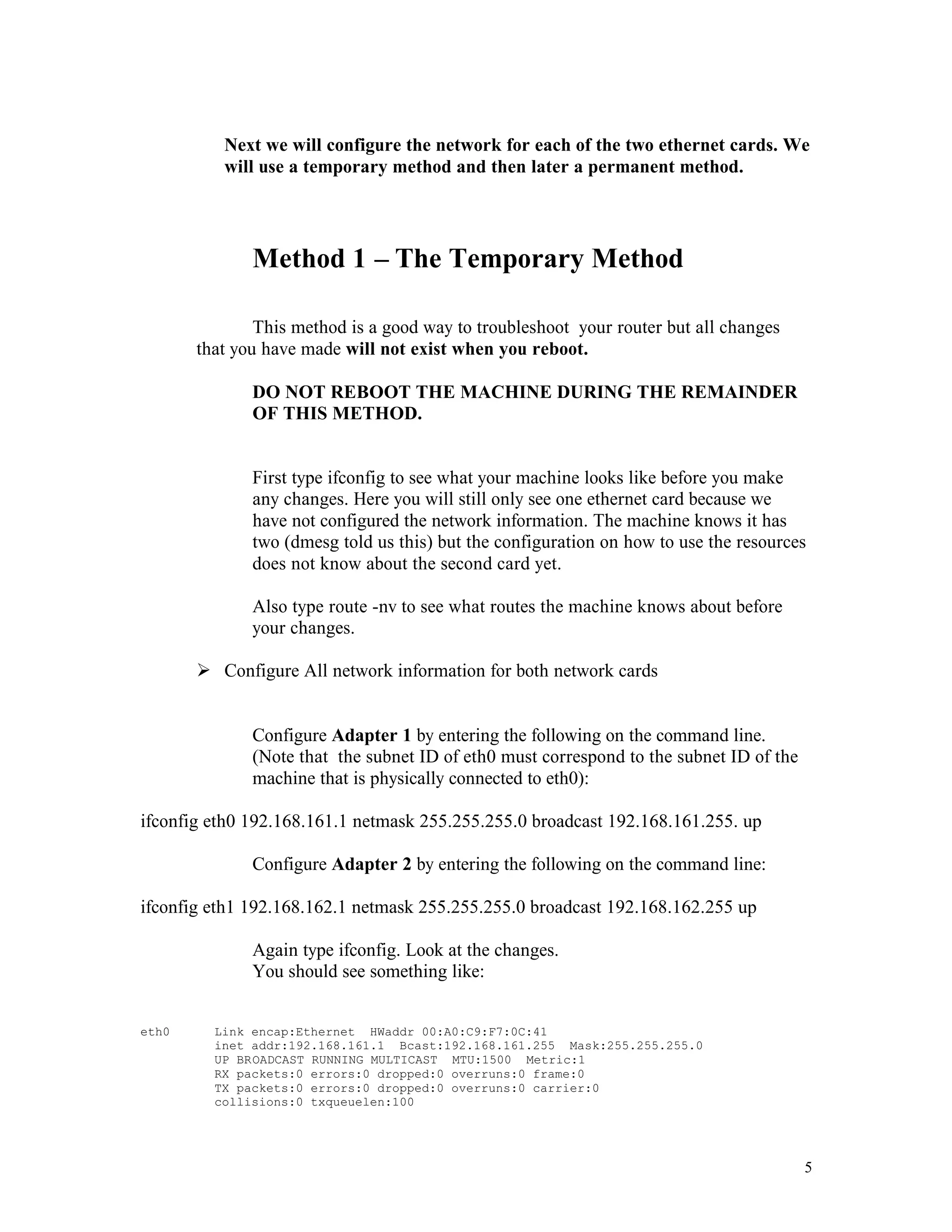 Next we will configure the network for each of the two ethernet cards. We
will use a temporary method and then later a permanent method.

Method 1 – The Temporary Method
This method is a good way to troubleshoot your router but all changes
that you have made will not exist when you reboot.
DO NOT REBOOT THE MACHINE DURING THE REMAINDER
OF THIS METHOD.

First type ifconfig to see what your machine looks like before you make
any changes. Here you will still only see one ethernet card because we
have not configured the network information. The machine knows it has
two (dmesg told us this) but the configuration on how to use the resources
does not know about the second card yet.
Also type route -nv to see what routes the machine knows about before
your changes.
Ø Configure All network information for both network cards

Configure Adapter 1 by entering the following on the command line.
(Note that the subnet ID of eth0 must correspond to the subnet ID of the
machine that is physically connected to eth0):
ifconfig eth0 192.168.161.1 netmask 255.255.255.0 broadcast 192.168.161.255. up
Configure Adapter 2 by entering the following on the command line:
ifconfig eth1 192.168.162.1 netmask 255.255.255.0 broadcast 192.168.162.255 up
Again type ifconfig. Look at the changes.
You should see something like:
eth0

Link encap:Ethernet HWaddr 00:A0:C9:F7:0C:41
inet addr:192.168.161.1 Bcast:192.168.161.255 Mask:255.255.255.0
UP BROADCAST RUNNING MULTICAST MTU:1500 Metric:1
RX packets:0 errors:0 dropped:0 overruns:0 frame:0
TX packets:0 errors:0 dropped:0 overruns:0 carrier:0
collisions:0 txqueuelen:100

5

 