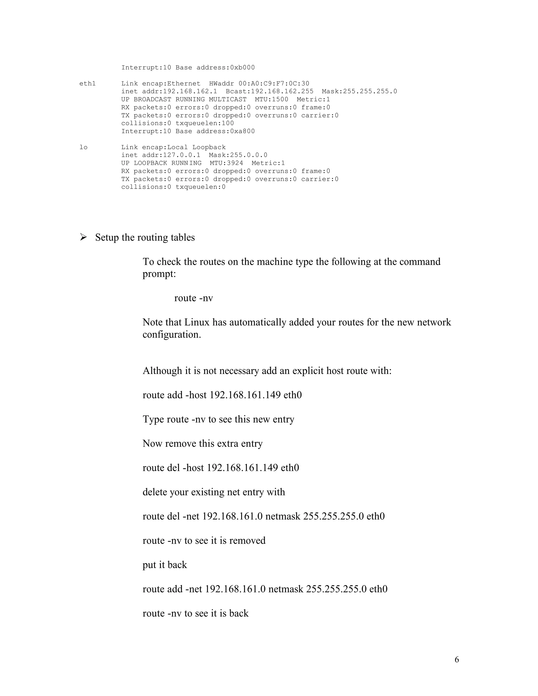 Interrupt:10 Base address:0xb000
eth1

Link encap:Ethernet HWaddr 00:A0:C9:F7:0C:30
inet addr:192.168.162.1 Bcast:192.168.162.255 Mask:255.255.255.0
UP BROADCAST RUNNING MULTICAST MTU:1500 Metric:1
RX packets:0 errors:0 dropped:0 overruns:0 frame:0
TX packets:0 errors:0 dropped:0 overruns:0 carrier:0
collisions:0 txqueuelen:100
Interrupt:10 Base address:0xa800

lo

Link encap:Local Loopback
inet addr:127.0.0.1 Mask:255.0.0.0
UP LOOPBACK RUNN ING MTU:3924 Metric:1
RX packets:0 errors:0 dropped:0 overruns:0 frame:0
TX packets:0 errors:0 dropped:0 overruns:0 carrier:0
collisions:0 txqueuelen:0

Ø Setup the routing tables
To check the routes on the machine type the following at the command
prompt:
route -nv
Note that Linux has automatically added your routes for the new network
configuration.

Although it is not necessary add an explicit host route with:
route add -host 192.168.161.149 eth0
Type route -nv to see this new entry
Now remove this extra entry
route del -host 192.168.161.149 eth0
delete your existing net entry with
route del -net 192.168.161.0 netmask 255.255.255.0 eth0
route -nv to see it is removed
put it back
route add -net 192.168.161.0 netmask 255.255.255.0 eth0
route -nv to see it is back

6

 