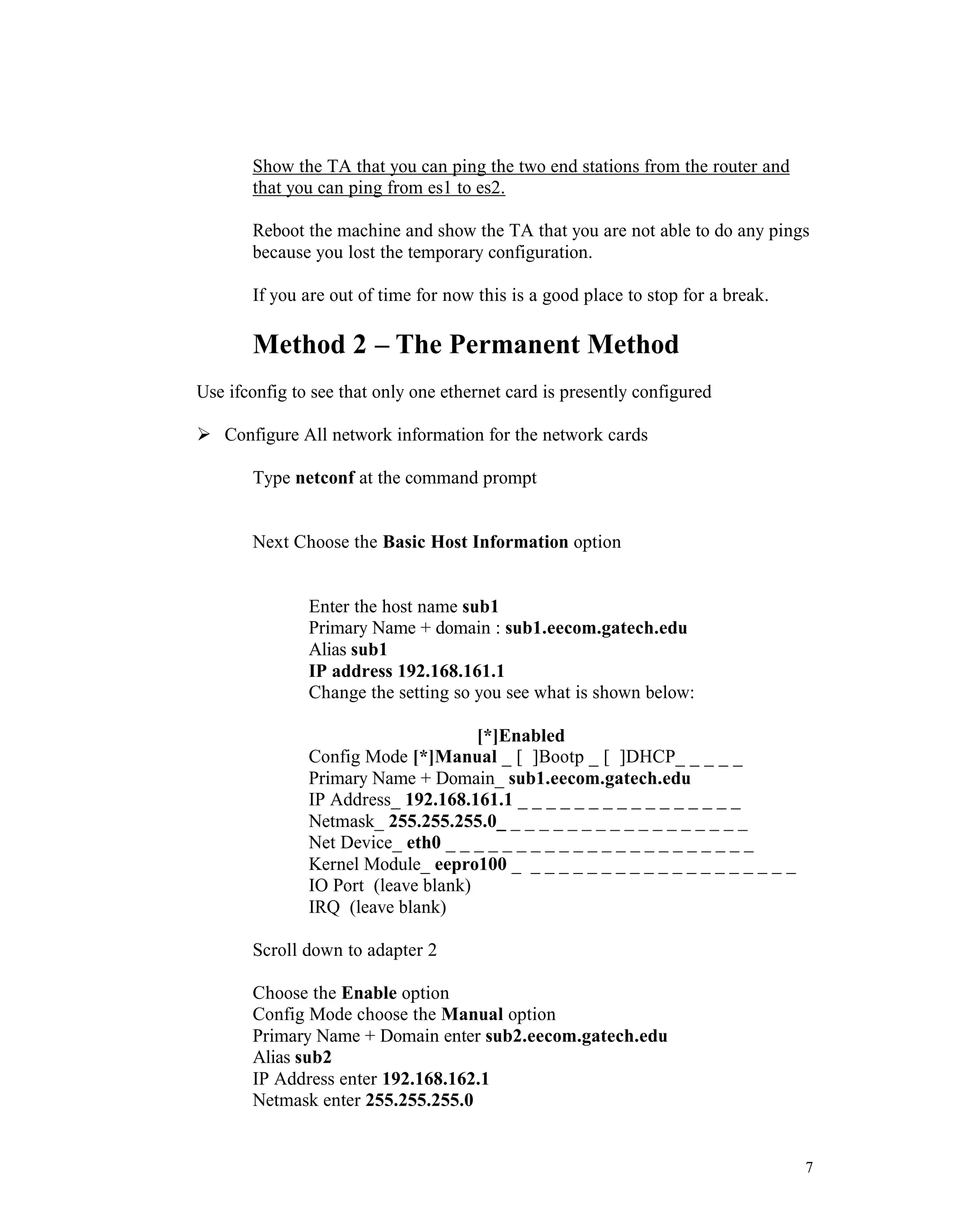 Show the TA that you can ping the two end stations from the router and
that you can ping from es1 to es2.
Reboot the machine and show the TA that you are not able to do any pings
because you lost the temporary configuration.
If you are out of time for now this is a good place to stop for a break.

Method 2 – The Permanent Method
Use ifconfig to see that only one ethernet card is presently configured
Ø Configure All network information for the network cards
Type netconf at the command prompt

Next Choose the Basic Host Information option

Enter the host name sub1
Primary Name + domain : sub1.eecom.gatech.edu
Alias sub1
IP address 192.168.161.1
Change the setting so you see what is shown below:
[*]Enabled
Config Mode [*]Manual _ [ ]Bootp _ [ ]DHCP_ _ _ _ _
Primary Name + Domain_ sub1.eecom.gatech.edu
IP Address_ 192.168.161.1 _ _ _ _ _ _ _ _ _ _ _ _ _ _ _ _
Netmask_ 255.255.255.0_ _ _ _ _ _ _ _ _ _ _ _ _ _ _ _ _ _
Net Device_ eth0 _ _ _ _ _ _ _ _ _ _ _ _ _ _ _ _ _ _ _ _ _ _
Kernel Module_ eepro100 _ _ _ _ _ _ _ _ _ _ _ _ _ _ _ _ _ _ _ _
IO Port (leave blank)
IRQ (leave blank)
Scroll down to adapter 2
Choose the Enable option
Config Mode choose the Manual option
Primary Name + Domain enter sub2.eecom.gatech.edu
Alias sub2
IP Address enter 192.168.162.1
Netmask enter 255.255.255.0

7

 