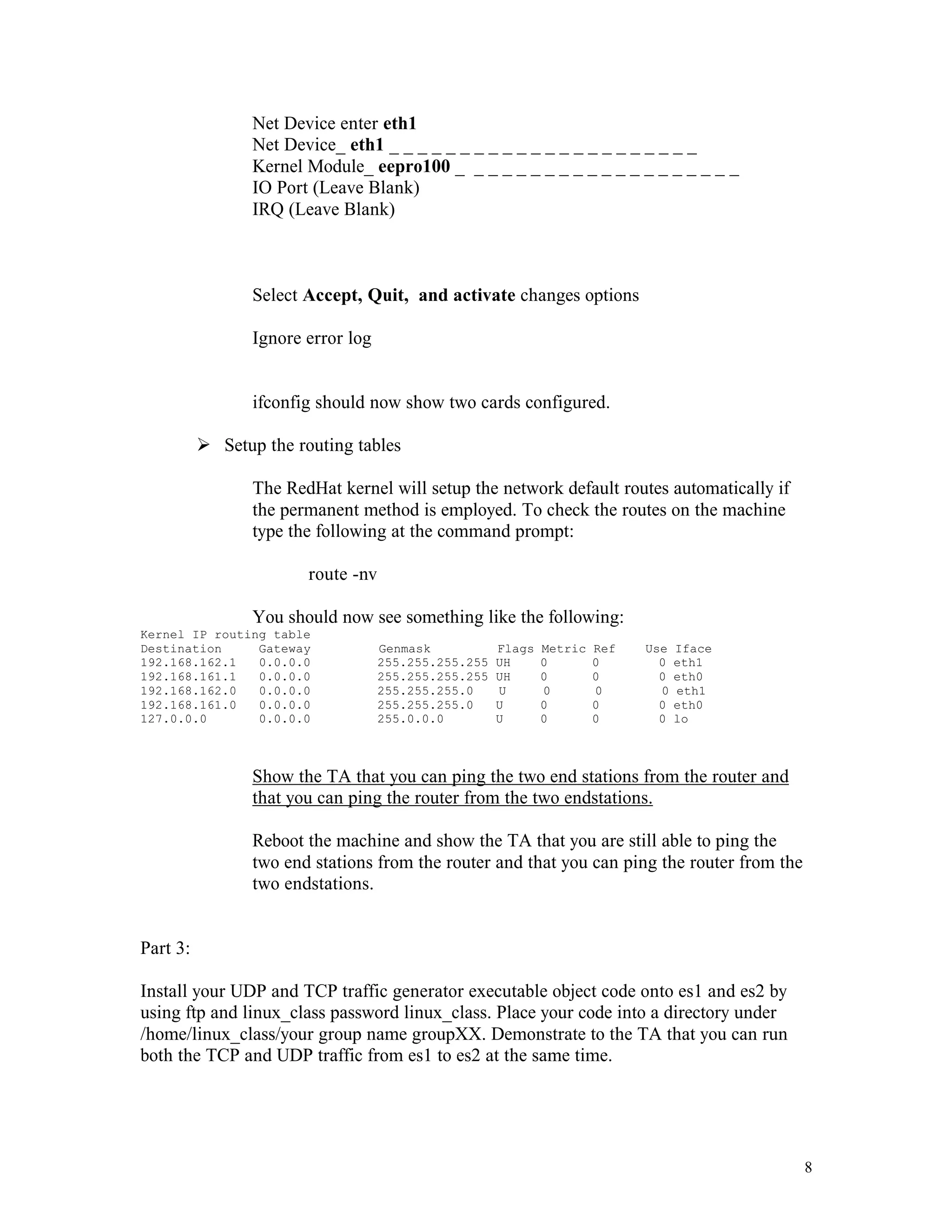 Net Device enter eth1
Net Device_ eth1 _ _ _ _ _ _ _ _ _ _ _ _ _ _ _ _ _ _ _ _ _ _
Kernel Module_ eepro100 _ _ _ _ _ _ _ _ _ _ _ _ _ _ _ _ _ _ _ _
IO Port (Leave Blank)
IRQ (Leave Blank)

Select Accept, Quit, and activate changes options
Ignore error log

ifconfig should now show two cards configured.
Ø Setup the routing tables
The RedHat kernel will setup the network default routes automatically if
the permanent method is employed. To check the routes on the machine
type the following at the command prompt:
route -nv
You should now see something like the following:
Kernel IP routing table
Destination
Gateway
192.168.162.1
0.0.0.0
192.168.161.1
0.0.0.0
192.168.162.0
0.0.0.0
192.168.161.0
0.0.0.0
127.0.0.0
0.0.0.0

Genmask
255.255.255.255
255.255.255.255
255.255.255.0
255.255.255.0
255.0.0.0

Flags
UH
UH
U
U
U

Metric
0
0
0
0
0

Ref
0
0
0
0
0

Use
0
0
0
0
0

Iface
eth1
eth0
eth1
eth0
lo

Show the TA that you can ping the two end stations from the router and
that you can ping the router from the two endstations.
Reboot the machine and show the TA that you are still able to ping the
two end stations from the router and that you can ping the router from the
two endstations.

Part 3:
Install your UDP and TCP traffic generator executable object code onto es1 and es2 by
using ftp and linux_class password linux_class. Place your code into a directory under
/home/linux_class/your group name groupXX. Demonstrate to the TA that you can run
both the TCP and UDP traffic from es1 to es2 at the same time.

8

 