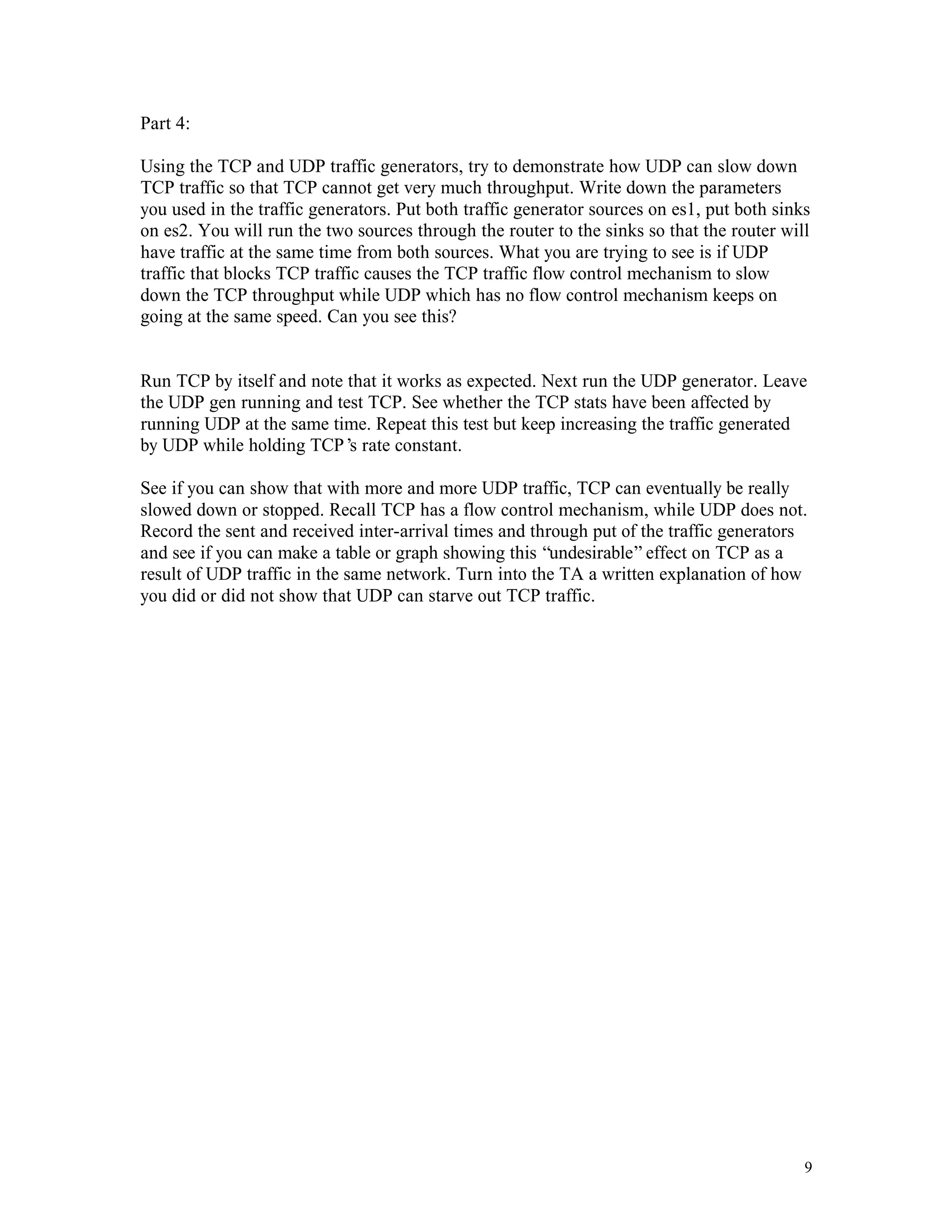 Part 4:
Using the TCP and UDP traffic generators, try to demonstrate how UDP can slow down
TCP traffic so that TCP cannot get very much throughput. Write down the parameters
you used in the traffic generators. Put both traffic generator sources on es1, put both sinks
on es2. You will run the two sources through the router to the sinks so that the router will
have traffic at the same time from both sources. What you are trying to see is if UDP
traffic that blocks TCP traffic causes the TCP traffic flow control mechanism to slow
down the TCP throughput while UDP which has no flow control mechanism keeps on
going at the same speed. Can you see this?

Run TCP by itself and note that it works as expected. Next run the UDP generator. Leave
the UDP gen running and test TCP. See whether the TCP stats have been affected by
running UDP at the same time. Repeat this test but keep increasing the traffic generated
by UDP while holding TCP’ rate constant.
s
See if you can show that with more and more UDP traffic, TCP can eventually be really
slowed down or stopped. Recall TCP has a flow control mechanism, while UDP does not.
Record the sent and received inter-arrival times and through put of the traffic generators
and see if you can make a table or graph showing this “undesirable” effect on TCP as a
result of UDP traffic in the same network. Turn into the TA a written explanation of how
you did or did not show that UDP can starve out TCP traffic.

9

 