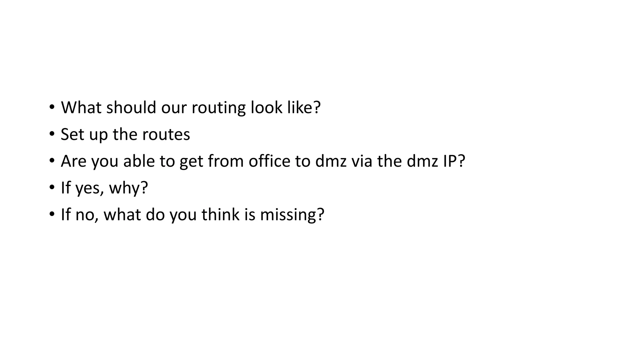 • What should our routing look like?
• Set up the routes
• Are you able to get from office to dmz via the dmz IP?
• If yes, why?
• If no, what do you think is missing?
 