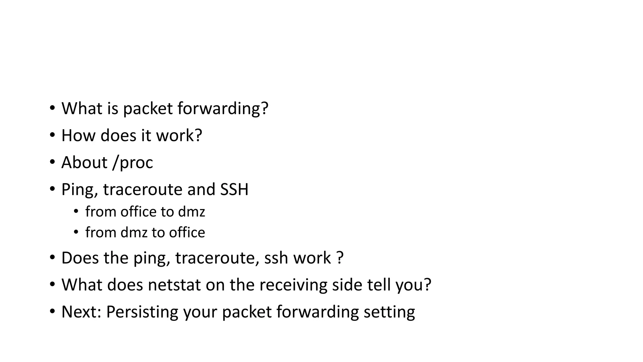 • What is packet forwarding?
• How does it work?
• About /proc
• Ping, traceroute and SSH
• from office to dmz
• from dmz to office
• Does the ping, traceroute, ssh work ?
• What does netstat on the receiving side tell you?
• Next: Persisting your packet forwarding setting
 
