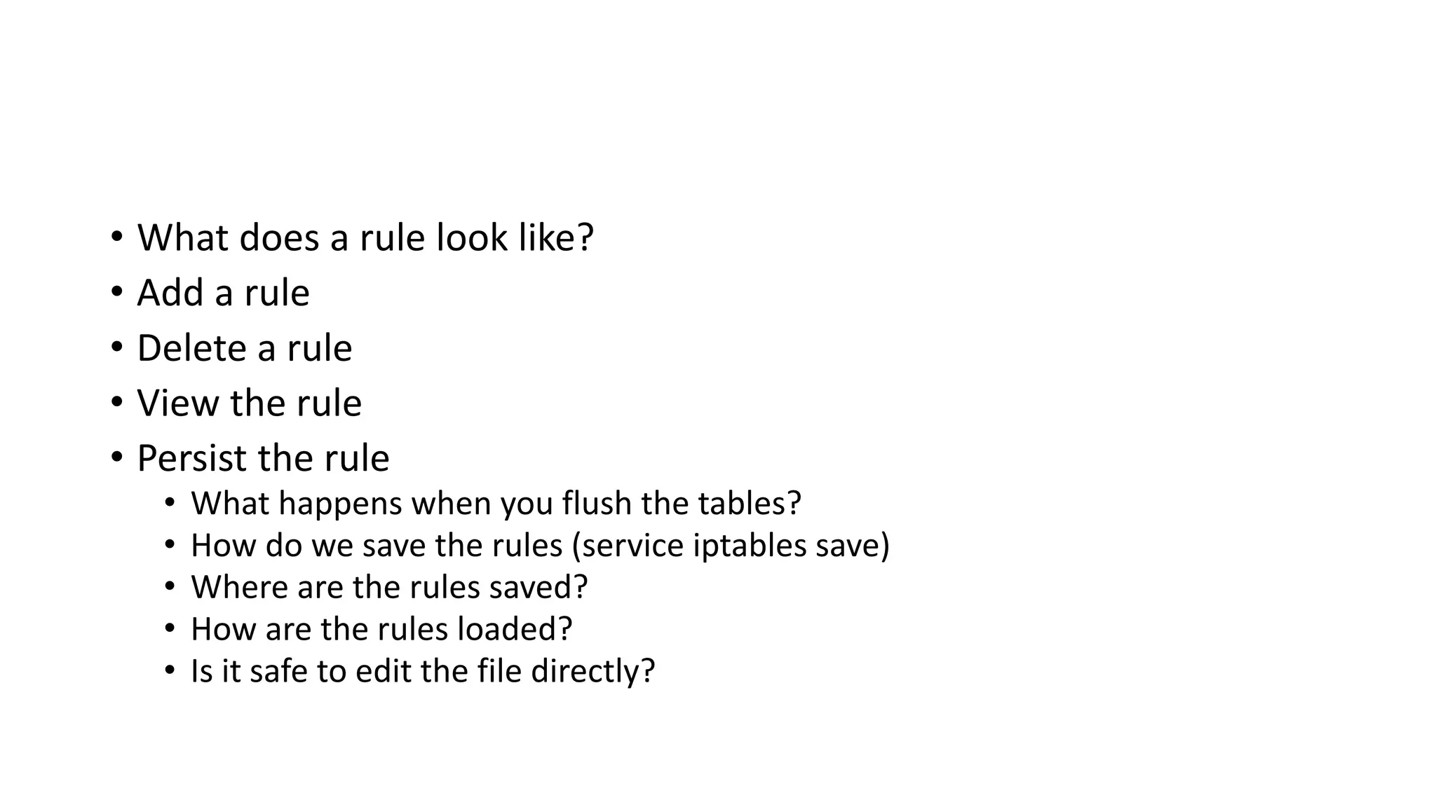 • What does a rule look like?
• Add a rule
• Delete a rule
• View the rule
• Persist the rule
• What happens when you flush the tables?
• How do we save the rules (service iptables save)
• Where are the rules saved?
• How are the rules loaded?
• Is it safe to edit the file directly?
 