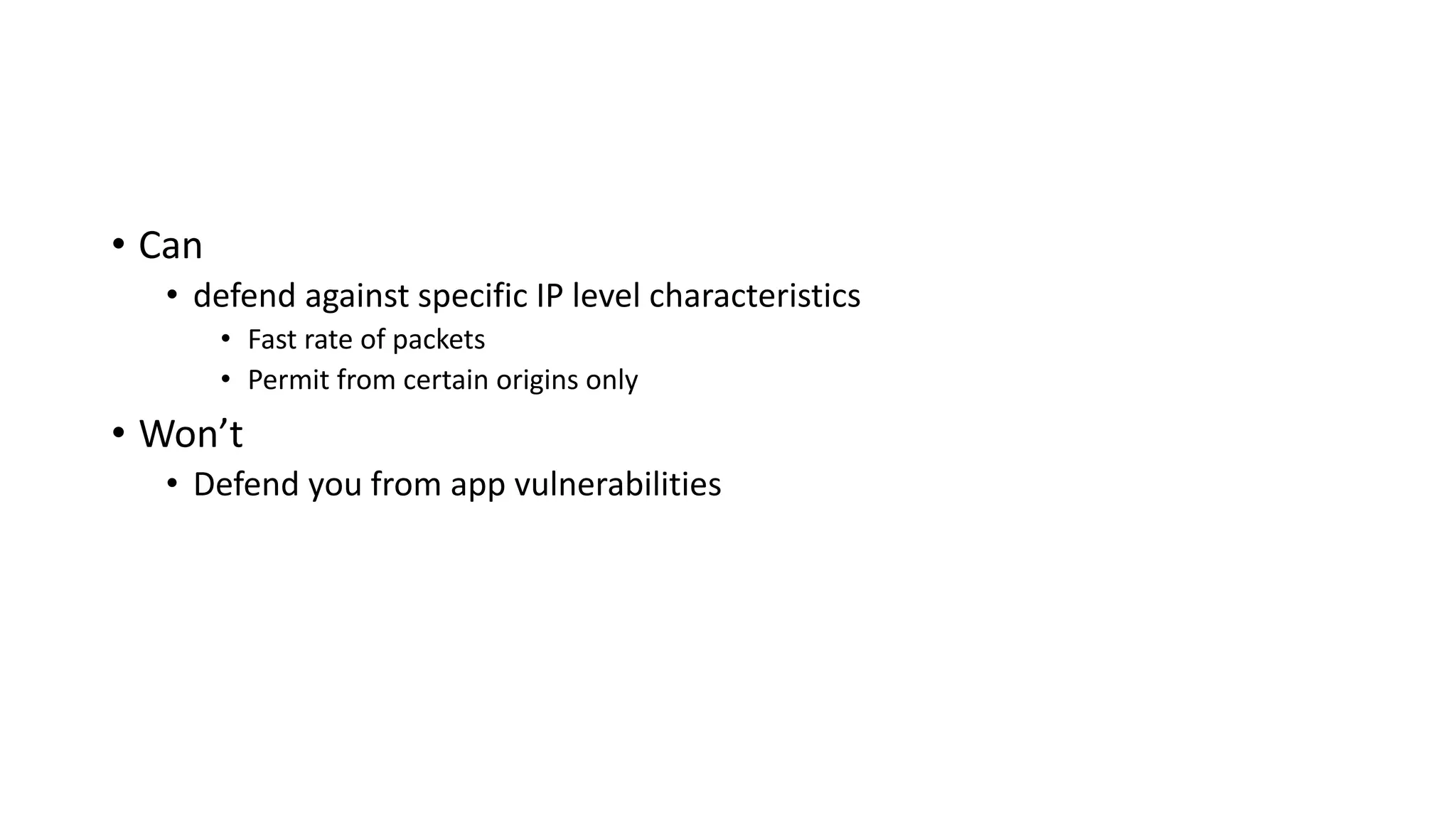 • Can
• defend against specific IP level characteristics
• Fast rate of packets
• Permit from certain origins only
• Won’t
• Defend you from app vulnerabilities
 