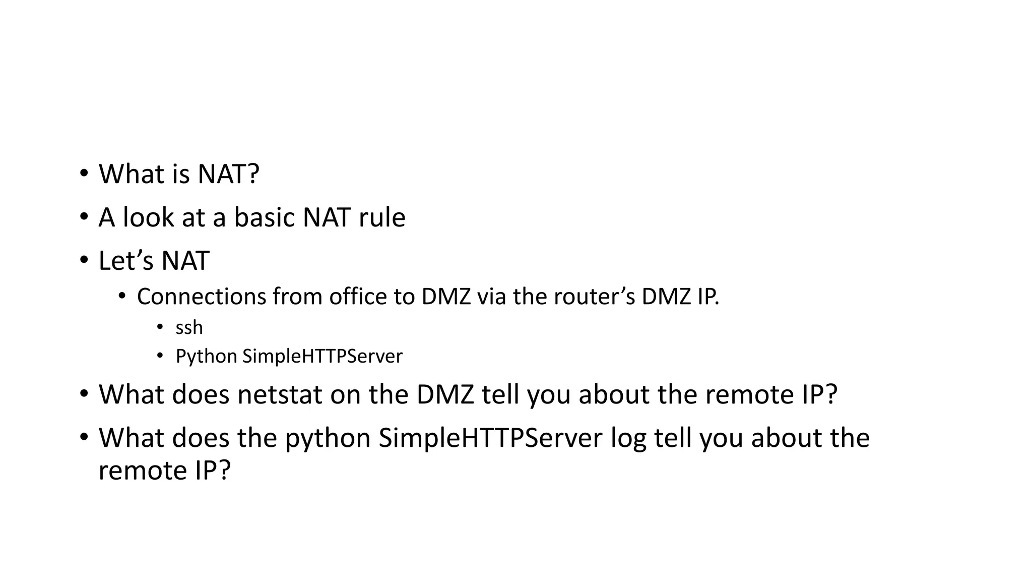 • What is NAT?
• A look at a basic NAT rule
• Let’s NAT
• Connections from office to DMZ via the router’s DMZ IP.
• ssh
• Python SimpleHTTPServer
• What does netstat on the DMZ tell you about the remote IP?
• What does the python SimpleHTTPServer log tell you about the
remote IP?
 