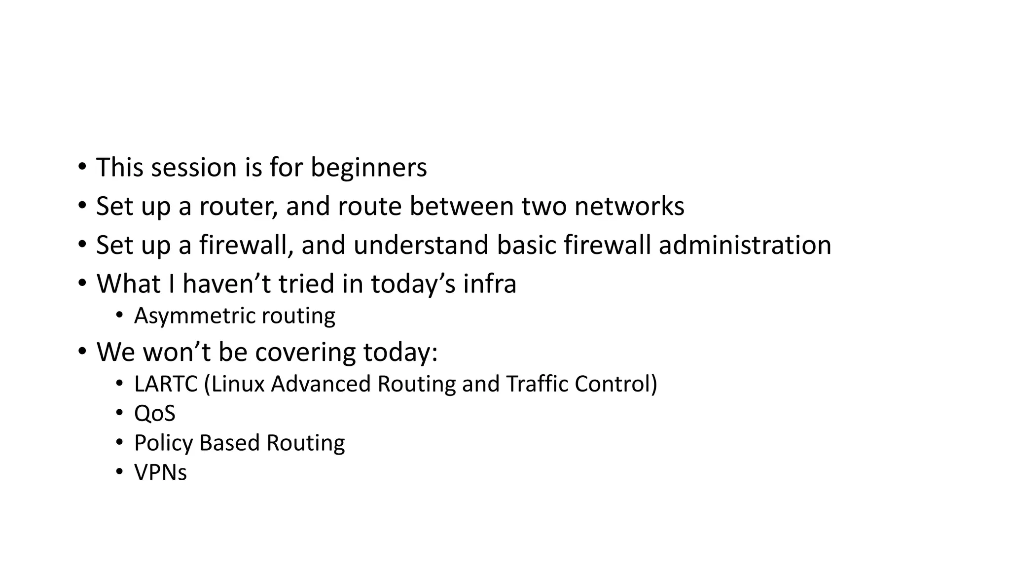 • This session is for beginners
• Set up a router, and route between two networks
• Set up a firewall, and understand basic firewall administration
• What I haven’t tried in today’s infra
• Asymmetric routing
• We won’t be covering today:
• LARTC (Linux Advanced Routing and Traffic Control)
• QoS
• Policy Based Routing
• VPNs
 