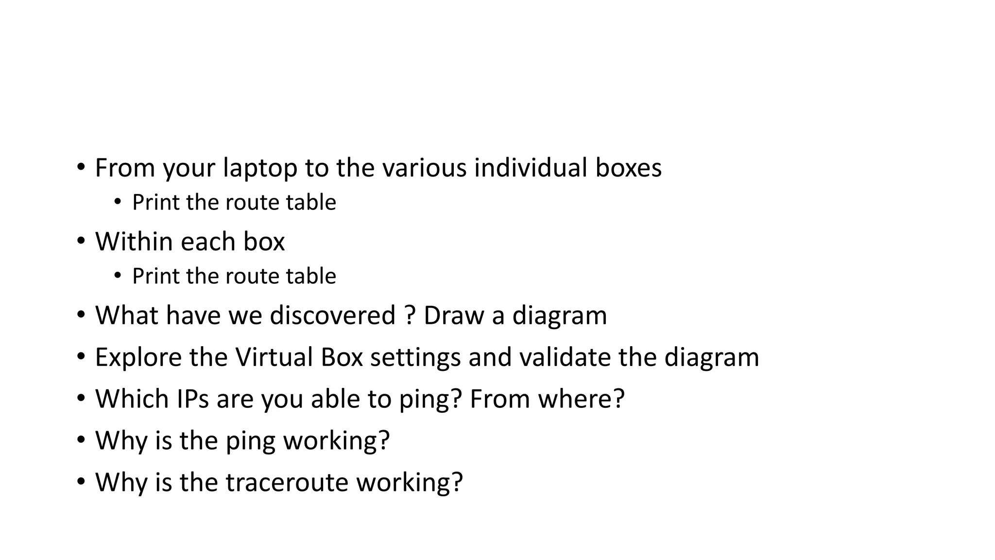 • From your laptop to the various individual boxes
• Print the route table
• Within each box
• Print the route table
• What have we discovered ? Draw a diagram
• Explore the Virtual Box settings and validate the diagram
• Which IPs are you able to ping? From where?
• Why is the ping working?
• Why is the traceroute working?
 