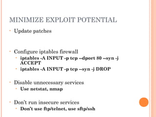 MINIMIZE EXPLOIT POTENTIAL 
• Update patches 
• Configure iptables firewall 
• iptables -A INPUT -p tcp --dport 80 --syn -j 
ACCEPT 
• iptables -A INPUT -p tcp --syn -j DROP 
• Disable unnecessary services 
• Use netstat, nmap 
• Don’t run insecure services 
• Don’t use ftp/telnet, use sftp/ssh 
 