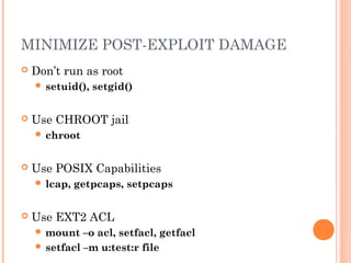 MINIMIZE POST-EXPLOIT DAMAGE 
 Don’t run as root 
 setuid(), setgid() 
 Use CHROOT jail 
 chroot 
 Use POSIX Capabilities 
 lcap, getpcaps, setpcaps 
 Use EXT2 ACL 
mount –o acl, setfacl, getfacl 
 setfacl –m u:test:r file 
 