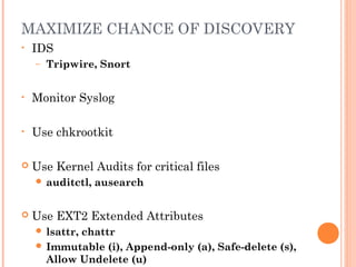 MAXIMIZE CHANCE OF DISCOVERY 
• IDS 
– Tripwire, Snort 
• Monitor Syslog 
• Use chkrootkit 
 Use Kernel Audits for critical files 
 auditctl, ausearch 
 Use EXT2 Extended Attributes 
 lsattr, chattr 
 Immutable (i), Append-only (a), Safe-delete (s), 
Allow Undelete (u) 
 