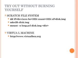 TRY OUT WITHOUT BURNING 
YOURSELF 
 SCRATCH FILE SYSTEM 
 dd if=/dev/zero bs=1024 count=1024 of=disk.img 
mke2fs disk.img 
mount –o loop,acl disk.img <dir> 
 VIRTUA L MACHINE 
 http://www.virtualbox.org 
 