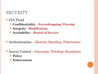 SECURITY 
 CIA Triad 
 Confidentiality – Eavesdropping, Viewing 
 Integrity - Modification 
 Availability – Denial of Service 
 Authentication – Identity Spoofing, Fabrication 
 Access Control – Intrusion, Privilege Escalation 
 Policy 
 Enforcement 
 
