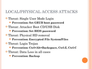 LOCAL/PHYSICAL ACCESS ATTACKS 
 Threat: Single User Mode Login 
 Prevention: Set GRUB boot password 
 Threat: Attacker Boot CD/USB Disk 
 Prevention: Set BIOS password 
 Threat: Physical HD removal 
 Prevention: Encrypted File System/Files 
 Threat: Login Trojan 
 Prevention: Ctrl+Alt+Backspace, Ctrl-Z, Ctrl-C 
 Threat: Data Loss in all cases 
 Prevention: Backup 
 