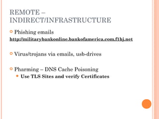 REMOTE – 
INDIRECT/INFRASTRUCTURE 
 Phishing emails 
http://militarybankonline.bankofamerica.com.f1hj.net 
 Virus/trojans via emails, usb-drives 
 Pharming – DNS Cache Poisoning 
 Use TLS Sites and verify Certificates 
 