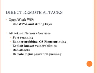 DIRECT REMOTE ATTACKS 
• Open/Weak WiFi 
– Use WPA2 and strong keys 
• Attacking Network Services 
– Port scanning 
– Banner grabbing, OS Fingerprinting 
– Exploit known vulnerabilities 
– DoS attacks 
– Remote login: password guessing 
 