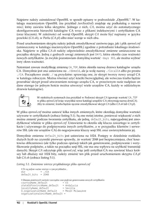Najpierw należy zainstalować OpenSSL w sposób opisany w podrozdziale „OpenSSL”. W ka-
talogu macierzystym OpenSSL (na przykład /usr/local/ssl) znajduje się podkatalog o nazwie
misc/, który zawiera kilka skryptów. Jednego z nich, CA, można użyć do automatycznego
skonfigurowania hierarchii katalogów CA wraz z plikami indeksowymi i certyfikatem CA
(oraz kluczem). W zależności od wersji OpenSSL skrypt CA może być napisany w języku
powłoki (CA.sh), w Perlu (CA.pl) albo mieć wersje w nich obu.
Przed uruchomieniem skryptu należy jednak zmodyfikować zarówno jego, jak i plik openssl.cnf
(umieszczony w katalogu macierzystym OpenSSL) zgodnie z potrzebami lokalnego środowi-
ska. Najpierw w pliku CA.sh należy odpowiednio zmodyfikować zmienne umieszczone na
początku skryptu. Jedną z godnych uwagi zmiennych jest DAYS, która określa czas ważności
nowych certyfikatów. Ja zwykle pozostawiam domyślną wartość -days 365, ale można wybrać
inny okres ważności.
Natomiast zawsze modyfikuję zmienną CA_TOP, która określa nazwę drzewa katalogów urzędu
CA. Domyślnie jest ona ustawiona na ./demoCA, ale ja wolę nazwę ./localCA albo po prostu
./CA. Początkowe znaki ./ są przydatne: sprawiają one, że skrypt tworzy nowy urząd CA
w katalogu roboczym. Można również użyć ścieżki bezwzględnej, ale wówczas trzeba będzie
przerabiać skrypt przed utworzeniem nowego urzędu CA, w przeciwnym razie nadpisze on
dane starego (w jednym hoście można utworzyć wiele urzędów CA, każdy w oddzielnym
drzewie katalogów).

                      W niektórych systemach (na przykład w Fedorze) skrypt CA ignoruje wartość CA_TOP
                      w pliku openssl.cnf (więc wszystkie nowe katalogi urzędów CA otrzymują nazwę demoCA).
                      Aby to zmienić, trzeba będzie ręcznie zmodyfikować skrypt CA (albo CA.sh lub CA.pl).


W pliku openssl.cnf można ustawić kilka innych zmiennych, które określają domyślne wartości
używane w certyfikatach (zobacz listing 5.1). Są one mniej istotne, ponieważ większość z nich
można zmienić podczas tworzenia certyfikatu, ale jedną, default_bits, najwygodniej jest zmo-
dyfikować właśnie w pliku openssl.cnf. Ustawienie to określa siłę klucza zawartego w certyfi-
kacie i używanego do podpisywania innych certyfikatów, a w przypadku klientów i serwe-
rów SSL (ale nie urzędów CA) do negocjowania kluczy sesji SSL oraz uwierzytelniania jej.
Domyślnie zmienna default_bits jest ustawiona na 1024. Postępy w dziedzinie rozkładu
dużych liczb na czynniki pierwsze sprawiły, że wartość 2048 jest bezpieczniejsza, choć kosz-
towna obliczeniowo (ale tylko podczas operacji takich jak generowanie, podpisywanie i wery-
fikowanie podpisów, a także na początku sesji SSL; nie ma ona wpływu na szybkość transmisji
danych). Skrypt CA odczytuje plik openssl.cnf, więc jeśli certyfikat CA ma zawierać klucz krót-
szy lub dłuższy niż 1024 bity, należy zmienić ten plik przed uruchomieniem skryptu CA.pl
lub CA.sh (zobacz listing 5.1).

Listing 5.1. Zmienione wiersze przykładowego pliku openssl.cnf
      # To są jedyne ważne wiersze w tym przykładzie...
      dir                = ./CA
      default_bits = 2048

      # Zmiana poniższych wartości oszczędza czas podczas generowania nowych certyfikatów.
      countryName_default                       = ES
      stateOrProvinceName_default               = Andalucia
      localityName_default                      = Sevilla
      0.organizationName_default                = Mesòn Milwaukee
      organizationalUnitName_default =


162    |    Rozdział 5. OpenSSL i Stunnel
 