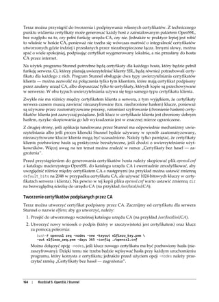 Teraz można przystąpić do tworzenia i podpisywania własnych certyfikatów. Z technicznego
punktu widzenia certyfikaty może generować każdy host z zainstalowanym pakietem OpenSSL,
bez względu na to, czy pełni funkcję urzędu CA, czy nie. Jednakże w praktyce lepiej jest robić
to właśnie w hoście CA, ponieważ nie trzeba się wówczas martwić o integralność certyfikatów
utworzonych gdzie indziej i przesłanych przez niezabezpieczone łącza. Innymi słowy, można
spać o wiele spokojniej, podpisując certyfikat wygenerowany lokalnie, a nie przesłany do hosta
CA przez internet.
Na użytek programu Stunnel potrzebne będą certyfikaty dla każdego hosta, który będzie pełnił
funkcję serwera. Ci, którzy planują uwierzytelniać klienty SSL, będą również potrzebowali certy-
fikatu dla każdego z nich. Program Stunnel obsługuje dwa typy uwierzytelniania certyfikatów
klienta — można zezwolić na połączenia tylko tym klientom, które mają certyfikat podpisany
przez zaufany urząd CA, albo dopuszczać tylko te certyfikaty, których kopie są przechowywane
w serwerze. W obu typach uwierzytelniania używa się tego samego typu certyfikatu klienta.
Zwykle nie ma różnicy między certyfikatem klienta a serwera, z tym wyjątkiem, że certyfikaty
serwera czasem muszą zawierać niezaszyfrowane (tzn. niechronione hasłem) klucze, ponieważ
są używane przez zautomatyzowane procesy, natomiast szyfrowanie (chronienie hasłem) certy-
fikatów klienta jest zazwyczaj pożądane. Jeśli klucz w certyfikacie klienta jest chroniony dobrym
hasłem, ryzyko skopiowania go lub wykradzenia jest w znacznej mierze ograniczone.
Z drugiej strony, jeśli aplikacja tunelowana przez Stunnel ma odpowiednie mechanizmy uwie-
rzytelniania albo jeśli proces kliencki Stunnel będzie używany w sposób zautomatyzowany,
niezaszyfrowane klucze klienta mogą być uzasadnione. Należy tylko pamiętać, że certyfikaty
klienta pozbawione hasła są praktycznie bezużyteczne, jeśli chodzi o uwierzytelnianie użyt-
kowników. Więcej uwag na ten temat można znaleźć w ramce „Certyfikaty bez haseł — za-
grożenia”.
Przed przystąpieniem do generowania certyfikatów hosta należy skopiować plik openssl.cnf
z katalogu macierzystego OpenSSL do katalogu urzędu CA i ewentualnie zmodyfikować, aby
uwzględnić różnice między certyfikatem CA a następnymi (na przykład można ustawić zmienną
default_bits na 2048 w przypadku certyfikatu CA, ale używać 1024-bitowych kluczy w certy-
fikatach serwera i klienta). Na pewno w tej kopii pliku openssl.cnf warto ustawić zmienną dir
na bezwzględną ścieżkę do urzędu CA (na przykład /usr/local/ssl/CA).

Tworzenie certyfikatów podpisanych przez CA
Teraz można utworzyć certyfikat podpisany przez CA. Zacznijmy od certyfikatu dla serwera
Stunnel o nazwie elfiero; aby go utworzyć, należy:
 1. Przejść do utworzonego wcześniej katalogu urzędu CA (na przykład /usr/local/ssl/CA).
 2. Utworzyć nowy wniosek o podpis (który w rzeczywistości jest certyfikatem) oraz klucz
      za pomocą polecenia:
          bash-# openssl req -nodes -new -keyout elfiero_key.pem 
          -out elfiero_req.pem -days 365 -config ./openssl.cnf
      Można dołączyć opcję -nodes, jeśli klucz nowego certyfikatu ma być pozbawiony hasła (nie-
      zaszyfrowany). Dzięki temu nie trzeba będzie wpisywać hasła przy każdym uruchomieniu
      programu, który korzysta z certyfikatu; jednakże przed użyciem opcji -nodes należy prze-
      czytać ramkę „Certyfikaty bez haseł — zagrożenia”.




164   |   Rozdział 5. OpenSSL i Stunnel
 