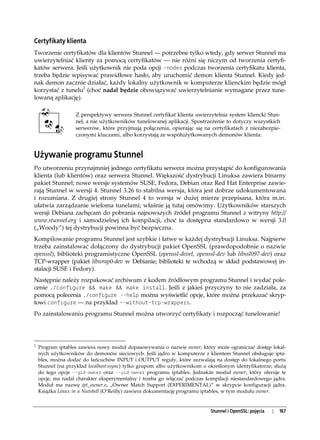 Certyfikaty klienta
Tworzenie certyfikatów dla klientów Stunnel — potrzebne tylko wtedy, gdy serwer Stunnel ma
uwierzytelniać klienty za pomocą certyfikatów — nie różni się niczym od tworzenia certyfi-
katów serwera. Jeśli użytkownik nie poda opcji -nodes podczas tworzenia certyfikatu klienta,
trzeba będzie wpisywać prawidłowe hasło, aby uruchomić demon klienta Stunnel. Kiedy jed-
nak demon zacznie działać, każdy lokalny użytkownik w komputerze klienckim będzie mógł
korzystać z tunelu2 (choć nadal będzie obowiązywać uwierzytelnianie wymagane przez tune-
lowaną aplikację).

                   Z perspektywy serwera Stunnel certyfikat klienta uwierzytelnia system kliencki Stun-
                   nel, a nie użytkowników tunelowanej aplikacji. Spostrzeżenie to dotyczy wszystkich
                   serwerów, które przyjmują połączenia, opierając się na certyfikatach z niezabezpie-
                   czonymi kluczami, albo korzystają ze współużytkowanych demonów klienta.


Używanie programu Stunnel
Po utworzeniu przynajmniej jednego certyfikatu serwera można przystąpić do konfigurowania
klienta (lub klientów) oraz serwera Stunnel. Większość dystrybucji Linuksa zawiera binarny
pakiet Stunnel; nowe wersje systemów SUSE, Fedora, Debian oraz Red Hat Enterprise zawie-
rają Stunnel w wersji 4. Stunnel 3.26 to stabilna wersja, która jest dobrze udokumentowana
i rozumiana. Z drugiej strony Stunnel 4 to wersja w dużej mierze przepisana, która m.in.
ułatwia zarządzanie wieloma tunelami; właśnie ją tutaj omówimy. Użytkowników starszych
wersji Debiana zachęcam do pobrania najnowszych źródeł programu Stunnel z witryny http://
www.stunnel.org i samodzielnej ich kompilacji, choć ta dostępna standardowo w wersji 3.0
(„Woody”) tej dystrybucji powinna być bezpieczna.
Kompilowanie programu Stunnel jest szybkie i łatwe w każdej dystrybucji Linuksa. Najpierw
trzeba zainstalować dołączony do dystrybucji pakiet OpenSSL (prawdopodobnie o nazwie
openssl), biblioteki programistyczne OpenSSL (openssl-devel, openssl-dev lub libssl097-dev) oraz
TCP-wrapper (pakiet libwrap0-dev w Debianie; biblioteki te wchodzą w skład podstawowej in-
stalacji SUSE i Fedory).
Następnie należy rozpakować archiwum z kodem źródłowym programu Stunnel i wydać pole-
cenie ./configure && make && make install. Jeśli z jakieś przyczyny to nie zadziała, za
pomocą polecenia ./configure --help można wyświetlić opcje, które można przekazać skryp-
towi configure — na przykład --without-tcp-wrappers.
Po zainstalowaniu programu Stunnel można utworzyć certyfikaty i rozpocząć tunelowanie!




2
    Program iptables zawiera nowy moduł dopasowywania o nazwie owner, który może ograniczać dostęp lokal-
    nych użytkowników do demonów sieciowych. Jeśli jądro w komputerze z klientem Stunnel obsługuje ipta-
    bles, można dodać do łańcuchów INPUT i OUTPUT reguły, które zezwalają na dostęp do lokalnego portu
    Stunnel (na przykład localhost:ssync) tylko grupom albo użytkownikom o określonym identyfikatorze; służą
    do tego opcje --gid-owner oraz --uid-owner programu iptables. Jednakże moduł owner, który oferuje te
    opcje, ma nadal charakter eksperymentalny i trzeba go włączać podczas kompilacji niestandardowego jądra.
    Moduł ma nazwę ipt_owner.o, „Owner Match Support (EXPERIMENTAL)” w skrypcie konfiguracji jądra.
    Książka Linux in a Nutshell (O’Reilly) zawiera dokumentację programu iptables, w tym modułu owner.


                                                                            Stunnel i OpenSSL: pojęcia   |   167
 