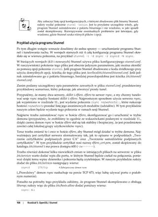 Aby zobaczyć listę opcji konfiguracyjnych, z którymi zbudowano plik binarny Stunnel,
                    należy wydać polecenie stunnel -version. Jest to przydatne szczególnie wtedy, gdy
                    program Stunnel zainstalowano z pakietu binarnego i nie wiadomo, w jaki sposób
                    został skompilowany. Rozwiązywanie ewentualnych problemów jest łatwiejsze, gdy
                    wiadomo, gdzie Stunnel szuka różnych plików i opcji.


Przykład użycia programu Stunnel
Po tym długim wstępie wreszcie doszliśmy do sedna sprawy — uruchamianie programu Stun-
nel i tunelowania ruchu. W wersjach starszych niż 4 całą konfigurację programu Stunnel okre-
ślało się w wierszu polecenia, na przykład stunnel -c -d rsync -r ssyncd -N ssync.
W bieżących wersjach (4.0 i nowszych) Stunnel używa pliku konfiguracyjnego stunnel.conf.
W rzeczywistości położenie tego pliku jest obecnie jedynym parametrem, jaki można określić
za pomocą opcji polecenia stunnel. Jeśli program Stunnel zbudowano z kodu źródłowego przy
użyciu domyślnych opcji, ścieżką do tego pliku jest /usr/local/etc/stunnel/stunnel.conf. Jeśli jed-
nak zainstalowano go z pakietu binarnego, bardziej prawdopodobna jest ścieżka /etc/stunnel/
stunnel.conf.
Zanim podamy szczegółowy opis parametrów zawartych w pliku stunnel.conf, przedstawimy
przykładowy scenariusz, który pokazuje, jak utworzyć prosty tunel.
Przypuśćmy, że mamy dwa serwery, skillet i elfiero. elfiero to serwer rsync, a my chcemy tunelo-
wać sesje rsync między hostami skillet i elfiero. Najprostszym sposobem użycia serwera rsync,
jak wyjaśniono w rozdziale 11., jest wydanie polecenia rsync nazwahosta::, które nakazuje
hostowi nazwahosta przesłać listę jego anonimowych modułów (udziałów). W tym przykładzie
naszym celem będzie wydanie tego polecenia w ramach sesji Stunnel.
Najpierw trzeba zainstalować rsync w hoście elfiero, skonfigurować go i uruchomić w trybie
demona (przypuśćmy, że zrobiliśmy to zgodnie ze wskazówkami podanymi w rozdziale 11.,
dzięki czemu demon rsync w hoście elfiero stał się tak stabilny i bezpieczny, że jest przedmiotem
zawiści całej lokalnej grupy użytkowników rsync).
Teraz trzeba zmienić to i owo w hoście elfiero, aby Stunnel mógł działać w trybie demona. Naj-
ważniejszy jest certyfikat serwera sformatowany tak, jak to opisano w podpunktach „Two-
rzenie certyfikatów podpisanych przez CA” oraz „Tworzenie samodzielnie podpisanych
certyfikatów”. W tym przykładzie certyfikat nosi nazwę elfiero_cert.pem, został skopiowany do
katalogu /etc/stunnel i ma prawa dostępu 600 (-rw-------).
Trzeba również dokonać kilku niewielkich zmian w istniejących plikach na serwerze: w pliku
/etc/services warto dodać wpis dla portu, w którym Stunnel będzie czekał na połączenia, ponie-
waż dzięki temu wpisy dziennika i polecenia będą czytelniejsze. W naszym przykładzie należy
dodać do pliku /etc/services następujący wiersz:
      ssyncd         273/tcp               # Zabezpieczony demon rsync

(„Prawdziwy” demon rsync nasłuchuje na porcie TCP 873, więc lubię używać portu o podob-
nym numerze).
Ponadto na potrzeby tego przykładu załóżmy, że program Stunnel skompilowano z obsługą
libwrap; należy więc do pliku /etc/hosts.allow dodać poniższy wiersz:
      ssync: ALL




168    |   Rozdział 5. OpenSSL i Stunnel
 