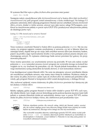 W systemie Red Hat wpis w pliku /etc/hosts.allow powinien mieć postać:
   ssync: ALL: ALLOW

Następnie należy zmodyfikować plik /etc/stunnel/stunnel.conf w hoście elfiero (lub /usr/local/etc/
stunnel/stunnel.conf, jeśli program został zainstalowany z kodu źródłowego). Na listingu 5.3
pokazano ustawienia, które nakazują programowi Stunnel używać certyfikatu serwera /etc/stunnel/
elfiero_cert.pem, działać w trybie serwera, używać ssync jako nazwy usługi TCPwrappers, ocze-
kiwać na zaszyfrowane pakiety w porcie ssyncd (TCP 273) i przekazywać odszyfrowane pakiety
do lokalnego portu rsync.

Listing 5.3. Plik stunnel.conf w serwerze Stunnel
   cert = /etc/stunnel/elfiero_cert.pem
   client = no
   [ssync]
       accept = ssyncd
       connect = rsync

Teraz wystarczy uruchomić Stunnel w hoście elfiero za pomocą polecenia stunnel. Nie ma zna-
czenia, czy program najpierw zostanie uruchomiony w serwerze, czy też w kliencie; klient nie
zainicjuje tunelu, dopóki ktoś go nie użyje. Jeśli certyfikat serwera elfiero jest chroniony hasłem,
pojawi się prośba o jego wprowadzenie (trzeba o tym pamiętać podczas pisania skryptu uru-
chamiającego serwer). Po wpisaniu właściwego hasła serwer powinien być gotowy do przyj-
mowania połączeń!
Teraz można sprawdzić, czy uruchomienie serwera się powiodło. W tym celu należy wydać
polecenie ps auxw i poszukać procesu stunnel; program nie wyświetla niczego na konsoli bez
względu na to, czy uruchomi się pomyślnie, czy nie. Wysyła jednak komunikaty do systemo-
wego mechanizmu syslog (domyślnie do kanału daemon), w tym komunikaty startowe.
Czas skonfigurować system kliencki skillet. Na razie nie planujemy używać certyfikatów klienta
ani weryfikować certyfikatu serwera, więc mamy nieco mniej do zrobienia. Wystarczy dodać je-
den wiersz do pliku /etc/services i jeden wpis do /etc/hosts.allow (to ostatnie jest potrzebne tylko
wtedy, gdy program Stunnel w komputerze skillet został skompilowany z obsługą libwrap).
Aby zachować spójność, wiersz dodawany do pliku /etc/services powinien być identyczny jak
ten dodany w hoście elfiero:
   ssyncd        273/tcp           # Zabezpieczony demon rsync

Byłoby najlepiej, gdyby program Stunnel w hoście skillet działał w porcie TCP 873, czyli rsync,
aby lokalne klienty rsync mogły używać domyślnego portu podczas łączenia się przez tunel. Jeśli
jednak w systemie klienckim działa już samodzielny demon rsync w porcie TCP 873, można
dodać do pliku /etc/services kolejny wiersz, aby zdefiniować port przekaźnika rsync:
   zsync         272/tcp           # Zabezpieczony przekaźnik rsync


                 Podczas określania portów dla nowych usług, takich jak Stunnel, należy uważać,
                 aby nie wybrać zajętego przez inną aktywną usługę (dzięki temu później nie trzeba
                 będzie się zastanawiać, dlaczego nowa usługa nie chce się uruchomić!).
                 Aby wyświetlić wszystkie aktywne, nasłuchujące gniazda TCP/IP, należy wydać pole-
                 cenie netstat --inet -aln (numery aktywnych portów lokalnych są wyświetlane za
                 dwukropkiem w kolumnie „Local Address”). Polecenie to ma taką samą postać we
                 wszystkich odmianach Linuksa.



                                                                      Stunnel i OpenSSL: pojęcia   |   169
 